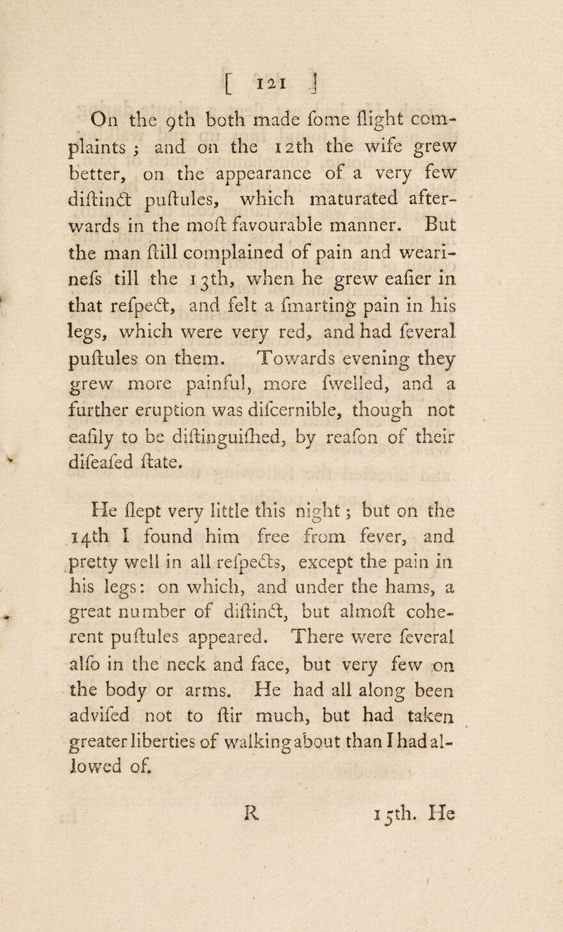 On the 9th both made fome flight com¬ plaints ; and on the 12th the wife grew better, on the appearance of a very few diftindt puftulcs, which maturated after¬ wards in the moft favourable manner. But the man fdll complained of pain and weari- nefs till the 13th, when he grew eafier in that refpeft, and felt a fmarting pain in his legs, which were very red, and had feveral pullules on them. Towards evening they grew more painful, more fwelled, and a further eruption was difcernible, though not eafily to be diflinguifhedj by reafon of their difeafed ftate. He flept very little this night; but on the 14th I found him free from fever, and pretty well in all reApedls, except the pain in his legs: on which, and under the hams, a great number of diftind:, but almoft cohe¬ rent puftulcs appeared. There were feveral alfo in the neck and face, but very few on the body or arms. He had all along been advifed not to dir much, but had taken greater liberties of walking about than I had al¬ io v/ed of 15th. He R