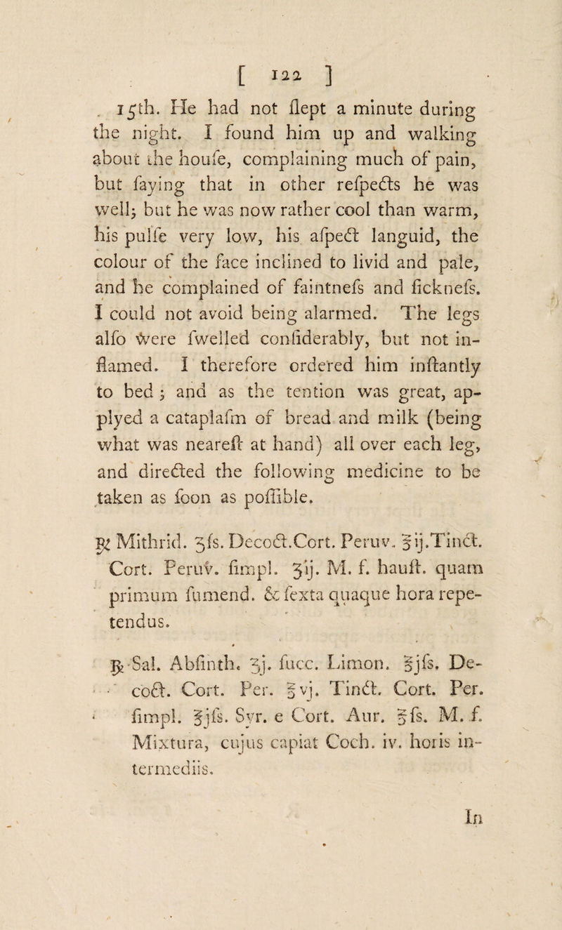 [ 1 . 15th. Fie had not flept a minute daring the night. I found him up and walking about die houfe, complaining much of pain, but faying that in other refpefts he was welb but he was now rather cool than warm, his pulfe very low, his afped: languid, the colour of the face inclined to livid and pale, and be complained of faintnefs and ficknefs. I could not avoid beino; alarmed. The legs alfb &gt;Vere fwelled conliderably, but not in¬ flamed. I therefore ordered him inftantly to bed ; and as the tention was great, ap¬ ply ed a catapiafm of bread and milk (being what was nearefl at hand) all over each leg, and direfted the following medicine to be taken as foon as poflible. Mithiid. 3fs. Decod.Cort. Peruv. gij.Tind. Cert. Peruv. fimpl. Jij. M. f. haufl. quam primum fumend. &amp;fexta quaque hora repe- tendus. :^'SaL Abfinth* 3j. face. Limon. §jfs. De¬ cod. Cort. Per. gvj. Tind, Cort. Per. fimpl. Ijfs. Syr. e Cort. Aur. §fs. M. f. Mixtura, cujus capiat Coch. iv. hoiis in- terrnediis.