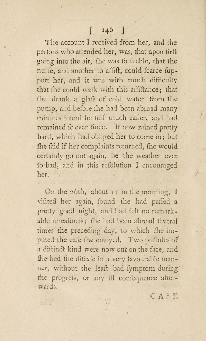 The account I received from her, and the' perfons who attended her, was, that upon firfl going into the air, die was fo feeble, that the nurfe, and another to affift, could fcarce fup- f)ort her, and it was with much difficulty that die could walk with this affiftance; that die drank a gilafs of cold water from the pump, and before die had been abroad many minutes found herfelf much eafier, and had remained foever fince. It now rained pretty hard, which had obliged her to come in^ but die faid if her complaints returned, die would certainly go out again, be the weather ever fo bad, and in this refolution I encouraged her. On the 26th, about 11 in the morning, 1 vifited her again, found die had palled a pretty good night, and had felt no remark¬ able uneafinefs 5 die had been abroad feveral times the preceding day, to which die im¬ puted the eafe die enjoyed. Two piiflules of a dillindi: kind were now out on the face, and die had the difeafe in a very favourable man¬ ner, without the lead bad fymptom during rhe progrefs, or any ill confequence after¬ wards. CAS R