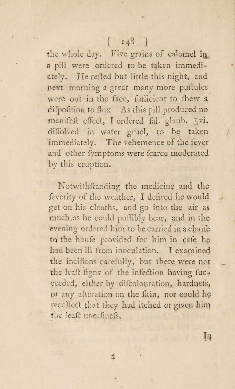 L 14? ] tlie whole day. Five grains of calomel i||, a pill were ordered to be taken immedi¬ ately. He refled but little this night, and next morning a great many more puilules were out in the face, fijfiicient to fhew a difpofition to flux As this pill produced no manifeft efledl, I ordered fal. glaub. '^vi, diflblved in water gruel, to be taken / immediately. The vehemence of the fever and other fymptoms were fcarce moderated by this eruption. Notwithflanding the medicine and the feverity of the weather, I deiired he would get on his cloaths, and go into the air a§ much,as he could poffibly bear, and in the evening ordered him to be carried in a chaife to the houfe provided for him in cafe he had been ill from inoculation. I examined the incifions carefully, but there were net the leaf!: figns' of the infedtion having fuc« ceeded, either by difcoloiiration, hardnefs, pr any alteration on the fkin, nor could he recolledl. that they had itched or given him the lead: uneafinefs. a,