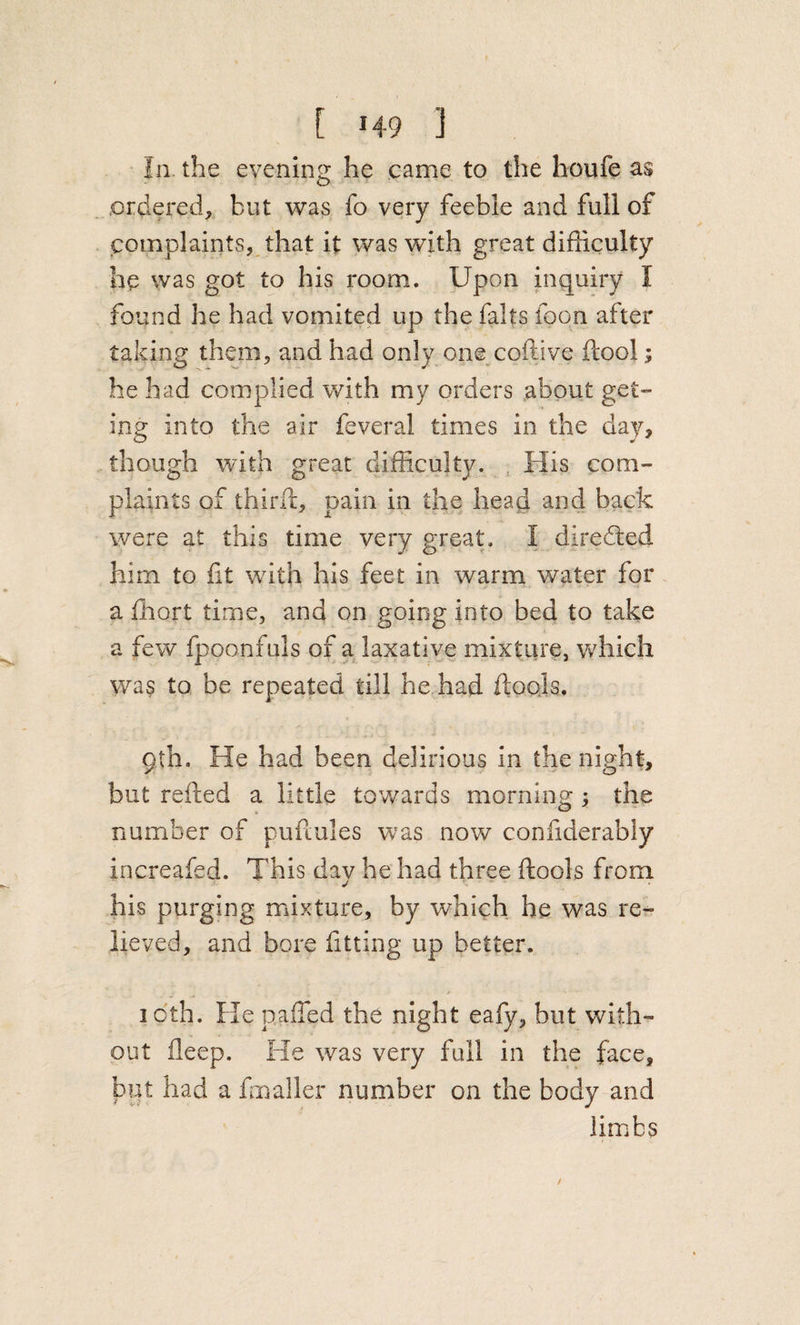 In the evening he came to the houfe as .ordered, but was fo very feeble and full of complaints, that it was with great difficulty hp was got to his room. Upon inquiry I found he had vomited up the falts foon after taking them, and had only one coftive ftool he had complied with my orders about get- ing into the air feveral times in the day, though with great difficulty. , His com¬ plaints of third:, pain in the head and back were at this time very great. I diredled him to lit with his feet in warm water for a ffiort time, and on going into bed to take a few fpoonfuls of a laxative mixture, which was to be repeated till he had ftools. 9th. He had been delirious in the night, but refted a little towards morning; the number of pufiules was now coniiderably increafed. This day he had three ftools from his purging mixture, by which he was re¬ lieved, and bore fitting up better. I oth. He pafted the night eafy, but with¬ out fleep. He was very full in the face, put had a ffinaller number on the body and limbs t t