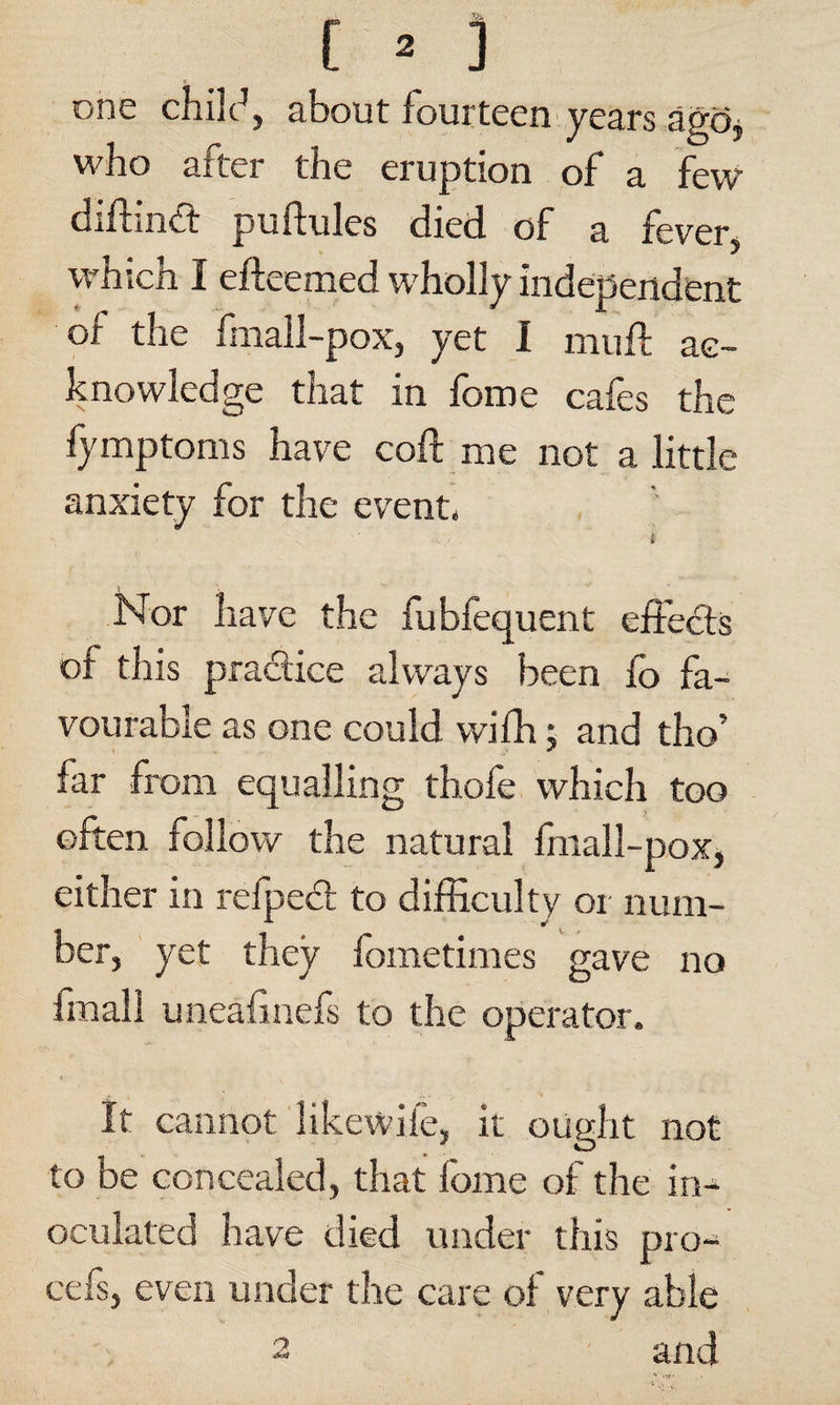 one chile4, about fourteen years ago, who after the eruption of a few diftinct puftules died of a fever, which I efteemed wholly independent of the fmall-pox, yet I muff ac¬ knowledge that in feme cafes the fymptoms have coft me not a little- anxiety for the event. t Nor have the fubfequent effects of this practice always been fo fa¬ vourable as one could with; and tho’ far from equalling thofe which too often follow the natural fmall-pox, either in refpect to difficulty or num¬ ber, yet they fometimes gave no fmall uneafinefs to the operator. It cannot likewife, it ought not to be concealed, that fome of the in¬ oculated have died under this pro- cefs, even under the care of very able and O