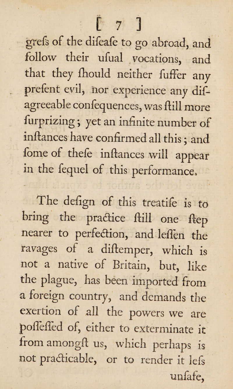 g'refs of the difeafe to go abroad, and follow their ufual vocations, and that they fhould neither fuffer any prefent evil, nor experience any dis¬ agreeable confequences, was Hill more furprizing; yet an infinite number of inftances have confirmed all this: and lorne of thefe inftances will appear in the fequel of this performance. The defign of this treadle is to bring the practice Still one ftep nearer to perfection, and leflen the ravages of a diftemper, which is not a native of Britain, but, like the plague, has been imported from a foreign country, and demands the exertion of all the powers we are pofleffed of, either to exterminate it from among!! us, which perhaps is not practicable, or to render it lefs unfafe,