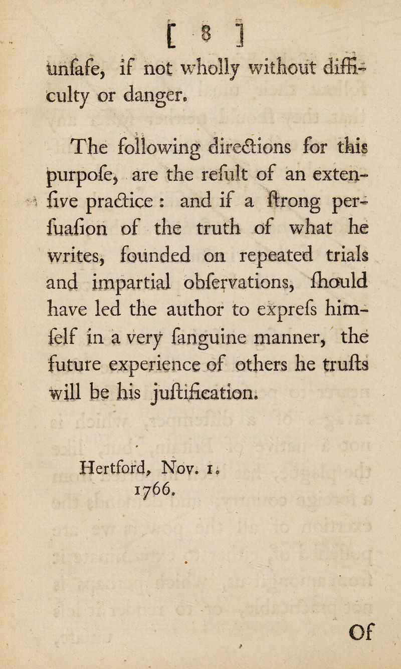 v ' *1 iinfafe, if not wholly without diffi¬ culty or danger. % 1 The following directions for this purpofe, are the refult of an exten- five practice : and if a ftrong per- fuafion of the truth of what he writes, founded on repeated trials and impartial obfervations, fhould have led the author to exprefs him- felf in a very fanguine manner, the future experience of others he trufts will be his juftifieation. Hertford, Nov. x. 1766. Of