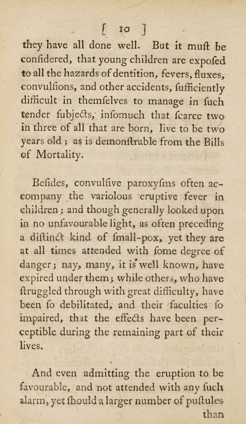; - f &gt;» J they have all done well. But it muft be confidered, that young children are expofed to all the hazards of dentition, fevers, fluxes, convulfions, and other accidents, fufficiently difficult in themfelves to manage in fuch tender fubjedls/ info-much that fearce two in three of all that are born, live to be two years old ; as is demonftrable from the Bills of Mortality. Befides, convulfive paroxyfms often ac¬ company the variolous eruptive fever in children; and though generally looked upon, in no unfavourable light, as often preceding a diflinft kind of fmall-pox, yet they are at all times attended with fome degree of danger; nay, many, it is well known, have expired under them; while others, who have ftruggled through with great difficulty, have been fo debilitated, and their faculties fa impaired, that the effefts have been per¬ ceptible during the remaining part of their lives. e « And even admitting the eruption to be favourable, and not attended with any fuch alarm, yet ffiould a larger number of puftules than