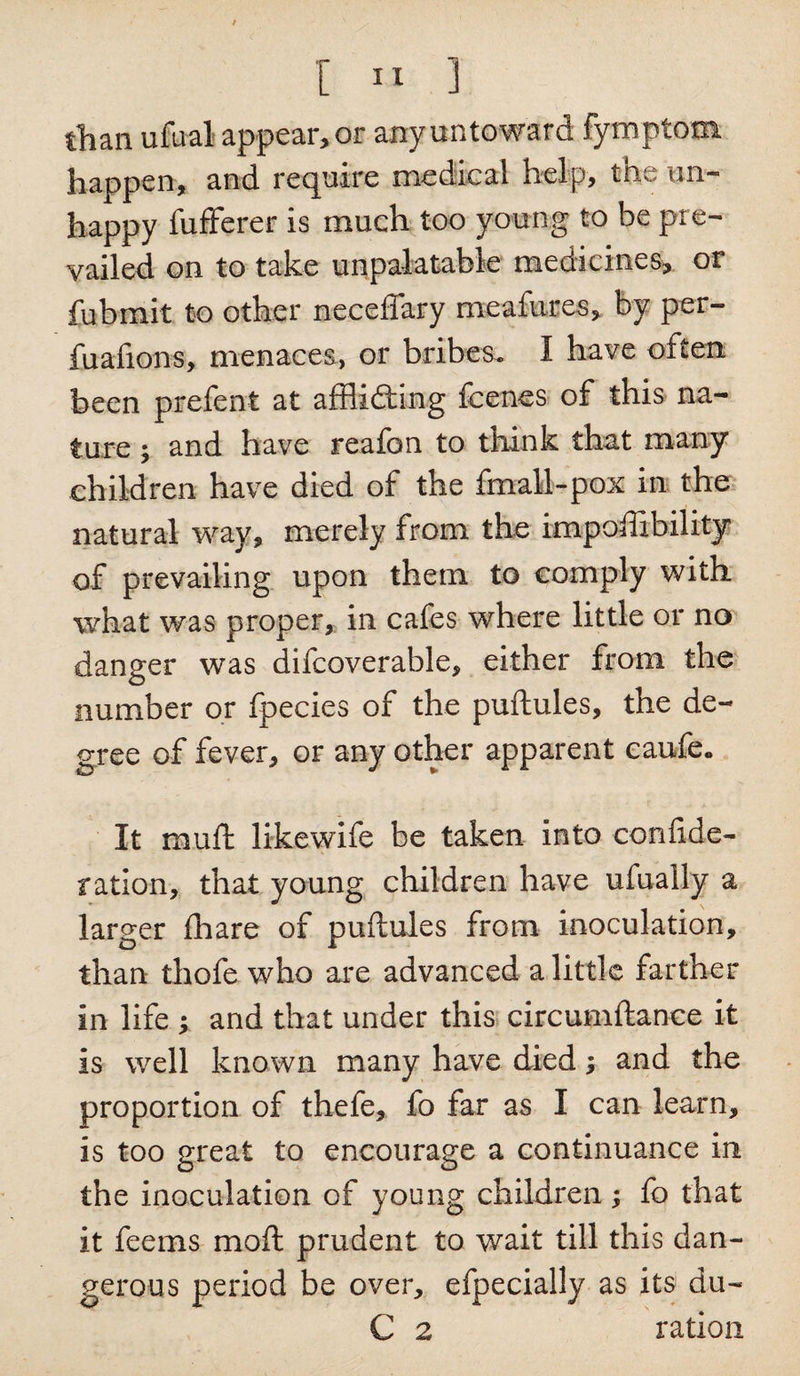 than ufual appear, or any untoward fymplom happen, and require medical help, the un¬ happy fufferer is much too young to be pre¬ vailed on to take unpalatable medicines, or fubinit to other neceflary meafures, by per- fuafions, menaces, or bribes. I have often been prefent at afflidting fcenes of this na¬ ture ; and have reafon to think that many children have died of the fmall-pox in the natural way, merely from the impoftibility of prevailing upon them to comply with, what was proper, in cafes where little or no danger was difcoverable, either from the number or fpecies of the puftules, the de¬ gree of fever, or any other apparent caufe. It muft likewife be taken into confide- ration, that young children have ufually a larger {hare of puftules from inoculation, than thofe who are advanced a little farther in life ; and that under this circumftance it is well known many have died; and the proportion of thefe, fo far as I can learn, is too great to encourage a continuance in the inoculation of young children; fo that it feems moft prudent to wait till this dan¬ gerous period be over, efpecially as its du- C 2 ration