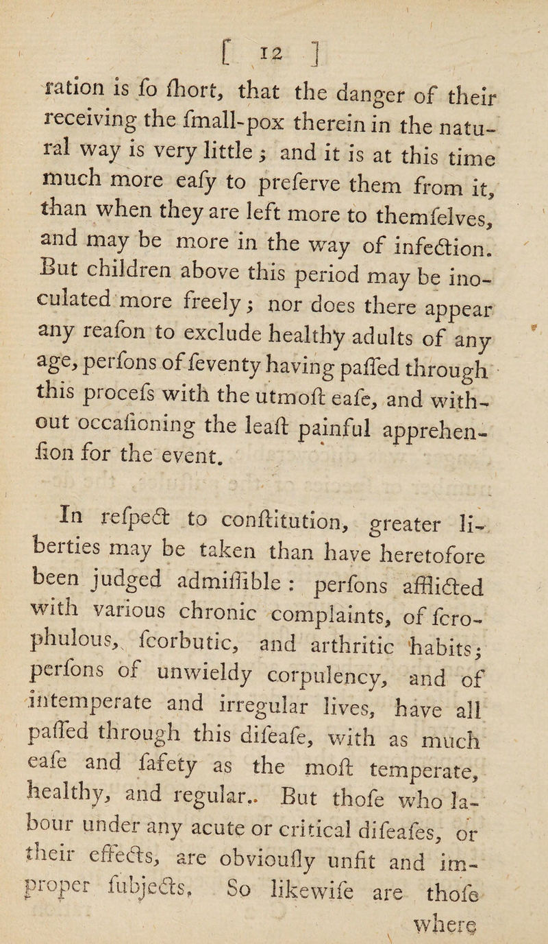 \ [ 12 ] ration is fo fhort, that the danger of their receiving the fmall-pox therein in the natu¬ ral way is very little ; and it is at this time much more ealy to preferve them from it, than when they are left more to themfelves, and may be more in the way of infedion! ' But children above this period may be ino¬ culated more freely ; nor does there appear any reafon to exclude healthy adults of any age, perfons of feventy having paffed through this procels with the utmoft eafe, and with¬ out occalioning the leaft painful apprehen- lion for the event. * , • • • Xn tefpect to conllitution, greater li¬ berties may be taken than have heretofore been judged admiilihle ; perfons afflided with various chronic complaints, of fcro- phuious, fcorbutic, and arthritic habits; perfons of unwieldy corpulency, and of intemperate and irregular lives, have all paffed through this difeafe, with as much cate ana faiety as the moft temperate, healthy, and regular.. But thofe who la¬ bour under any acute or critical difeafes, or their effeds, are obvioufly unfit and im¬ proper fubjeds. So likewife are thofe where