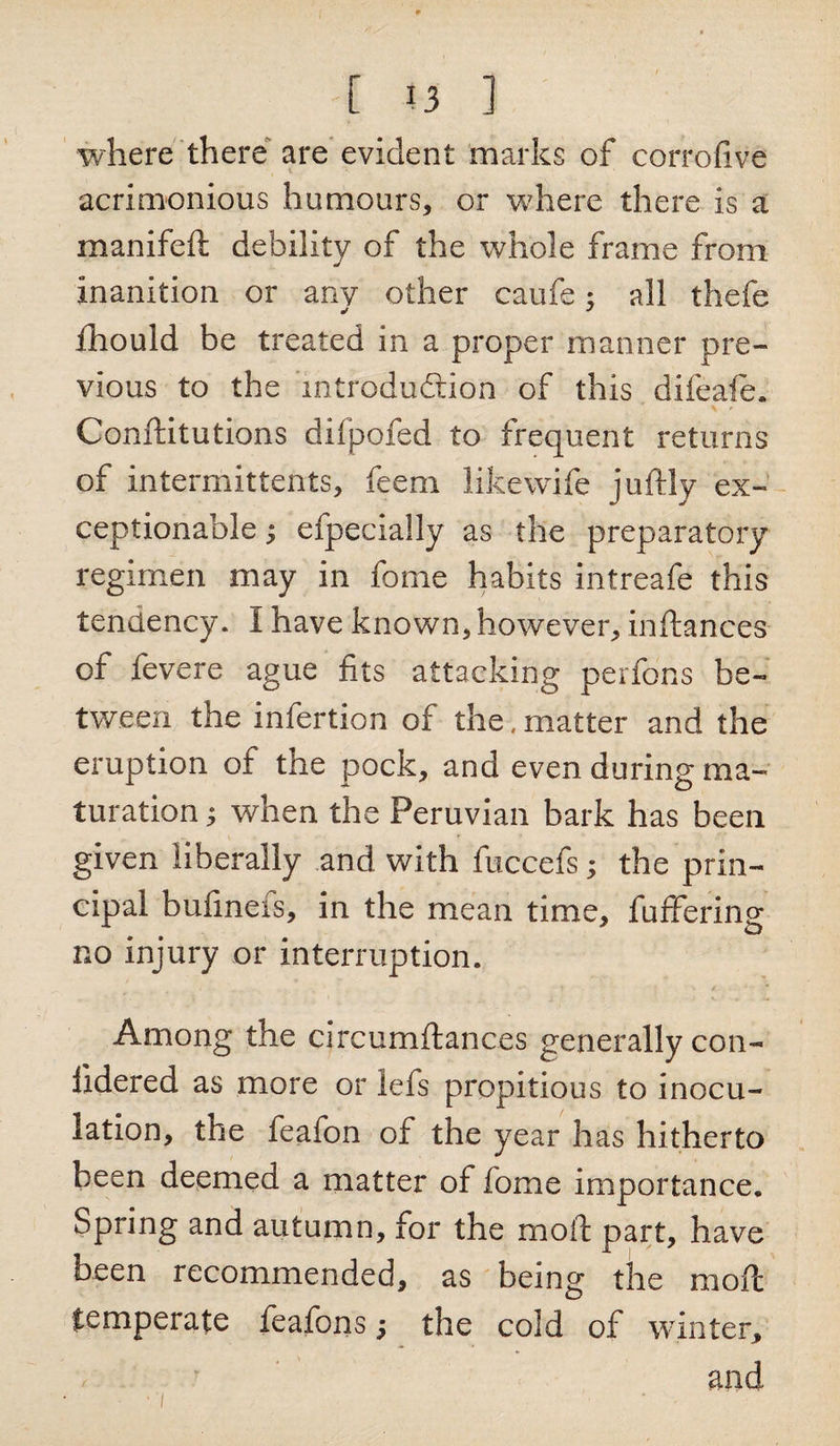 where there are evident marks of corrofive acrimonious humours, or wdiere there is a manifeft debility of the whole frame from inanition or any other caufe; all thefe y J fhould be treated in a proper manner pre¬ vious to the introduction of this difeafe. Conftitutions difpofed to frequent returns of intermittents, feem likewife juftly ex¬ ceptionable y efpecially as the preparatory regimen may in fome habits intreafe this tendency. I have known, however, inftances of fevere ague fits attacking perfons be¬ tween the infertion of the, matter and the eruption of the pock, and even during ma¬ turation ; when the Peruvian bark has been given liberally and with fuccefs; the prin¬ cipal bufineis, in the mean time, fuffering no injury or interruption. Among the circumftanc.es generally con- fidered as more or lefs propitious to inocu¬ lation, the feafon of the year has hitherto been deemed a matter of fome importance. Spring and autumn, for the mod part, have been recommended, as being the mod temperate feafons; the cold of winter, and