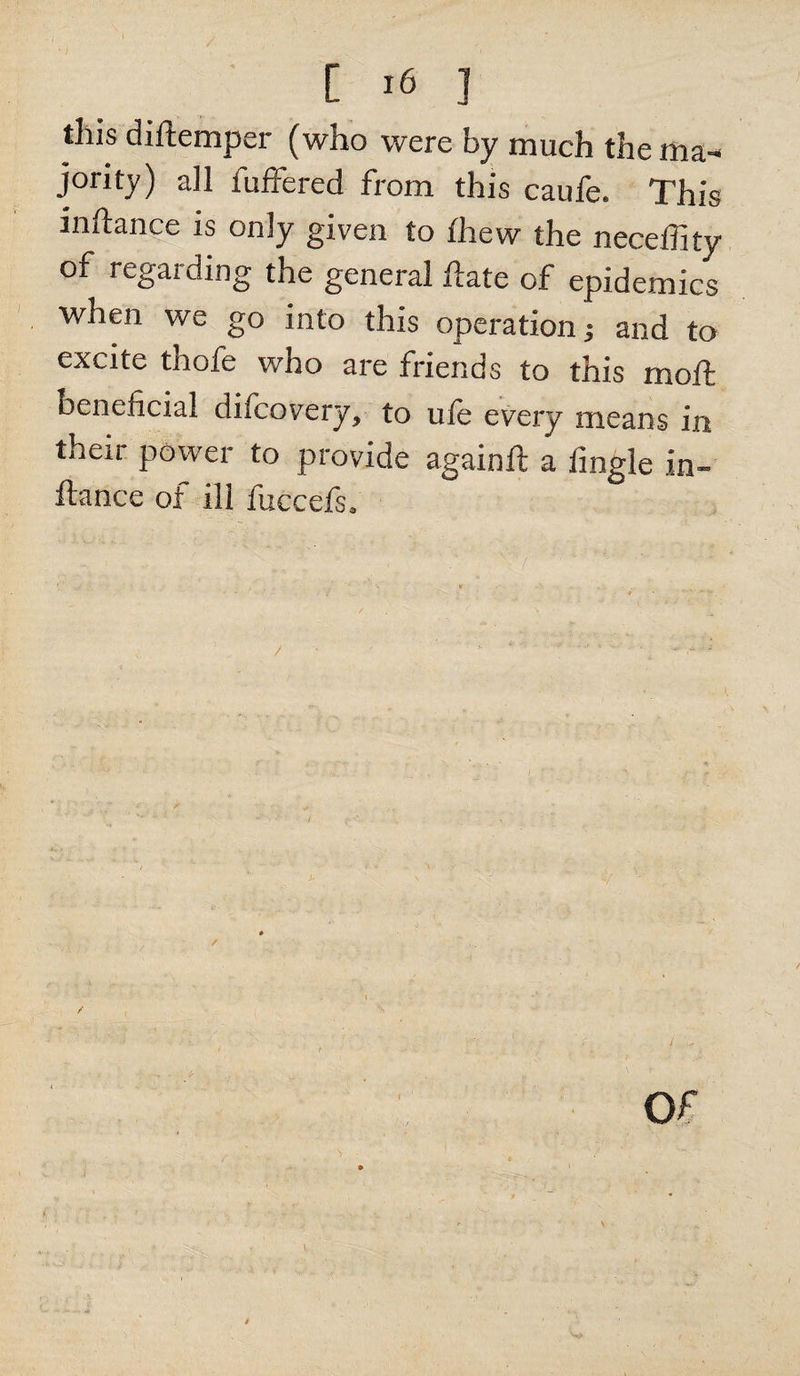 [ *6 ] this diftemper (who were by much the ma¬ jority) all iuffered from this caufe. This inftance is only given to {hew the neceffity of regarding the general ftate of epidemics when we go into this operation j and to excite thofe who are friends to this moft Beneficial difcovery, to uie every means in their power to provide againft a fmgle in¬ ftance of ill fuccefs. / 1.