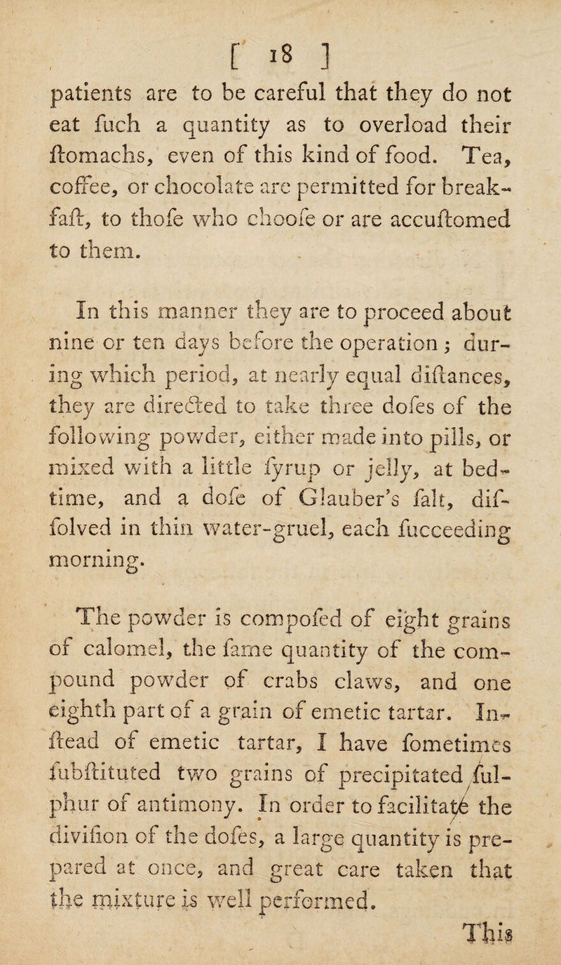 [ *8 ] patients are to be careful that they do not eat fuch a quantity as to overload their ftomachs, even of this kind of food. Tea, coffee, or chocolate are permitted for break- fail, to thofe who choofe or are accuftomed to them. In this manner they are to proceed about nine or ten days before the operation ; dur¬ ing which period, at nearly equal diftances, they are diredted to take three dofes of the following powder, either made into pills, or mixed with a little fyrup or jelly, at bed¬ time, and a dofe of Glauber’s fait, dif- folved in thin water-gruel, each fucceeding morning. The powder is compofed of eight grains of calomel, the fame quantity of the com¬ pound powder of crabs claws, and one eighth part of a grain of emetic tartar. In- flead of emetic tartar, I have fometimes fubftituted two grains of precipitated ful- phur of antimony. In order to facilitate the clivifion of the dofes, a large quantity is pre¬ pared at once, and great care taken that the mixture is well performed. Tim