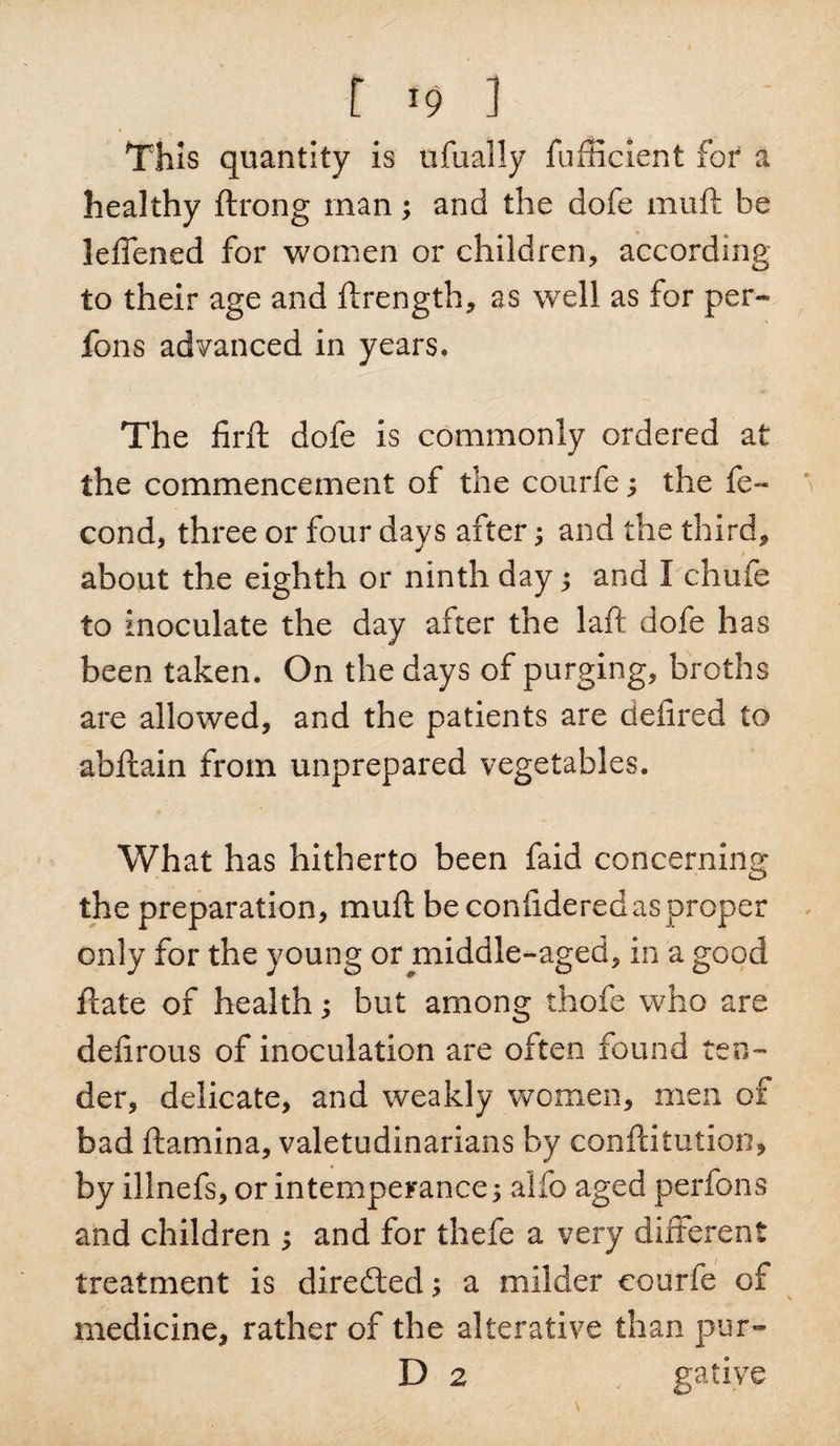 r &gt;9 ] This quantity is ufually fufficient for a healthy ftrong man; and the dofe muft be leffened for women or children, according to their age and ftrength, as well as for per* fons advanced in years. The firft dofe is commonly ordered at the commencement of the courfe; the fe~ cond, three or four days after; and the third, about the eighth or ninth day; and I chufe to inoculate the day after the laft dofe has been taken. On the days of purging, broths are allowed, and the patients are deftred to abftain from unprepared vegetables. What has hitherto been faid concerning the preparation, muft be confidered as proper only for the young or middle-aged, in a good ftate of health; but among thofe who are deftrous of inoculation are often found ten¬ der, delicate, and weakly women, men of bad ftamina, valetudinarians by conftitution, by illnefs, or intemperance; alfo aged perfons and children ; and for thefe a very different treatment is directed; a milder courfe of medicine, rather of the alterative than pur- D 2 gative