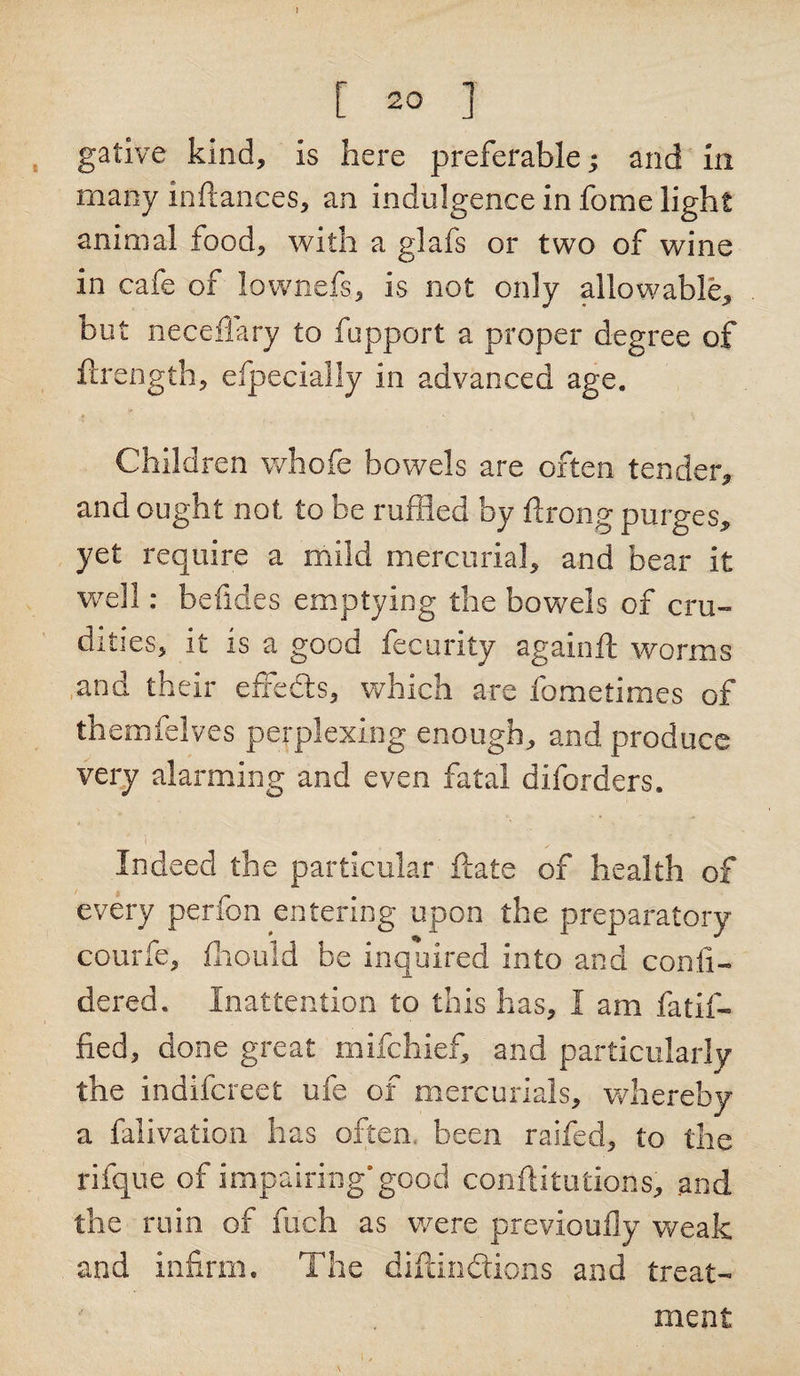 I [ 20 ] gative kind, is here preferable; and In many inftances, an indulgence in fome light animal food, with a glafs or two of wine in cafe of lownefs, is not only allowable, but neceffary to fupport a proper degree of ftrength, efpecially in advanced age. Children whofe bowels are often tender, and ought not to be ruffled by ftrong purges, yet require a mild mercurial, and bear it well: befides emptying the bowels of cru¬ dities, it is a good fecurlty againft worms and their effects, which are fometimes of themfelves perplexing enough, and produce very alarming and even fatal diforders. Indeed the particular ftate of health of every perfon entering upon the preparatory courfe, fhould be inquired into and conii- dered. Inattention to this has, I am fatif- fied, done great mifchief, and particularly the indifcreet ufe of mercurials, whereby a falivation has often, been raifed, to the rifque of impairing* good conftitutions, and the ruin of fuch as were previoufly weak and infirm. The diftindtions and treat¬ ment