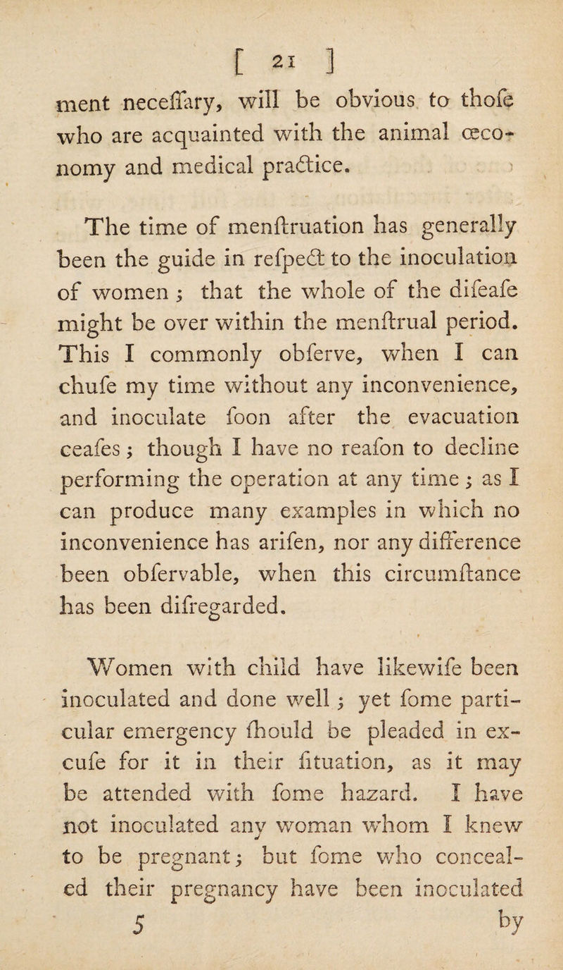 ment neceffary, will be obvious to thofe who are acquainted with the animal ceco- nomy and medical practice. The time of menftruation has generally been the guide in refpedt to the inoculation of women ; that the whole of the difeafe might be over within the menftrual period. This I commonly obferve, when I can chufe my time without any inconvenience, and inoculate foon after the evacuation ceafes; though I have no reafon to decline performing the operation at any time; as I can produce many examples in which no inconvenience has arifen, nor any difference been obfervable, when this circumftance has been difregarded. r Women with child have likewife been inoculated and done well ; yet fome parti¬ cular emergency ill Quid be pleaded in ex- cufe for it in their duration, as it may be attended with fome hazard. I have not inoculated any woman whom I knew to be pregnant; but fome who conceal¬ ed their pregnancy have been inoculated 5 by