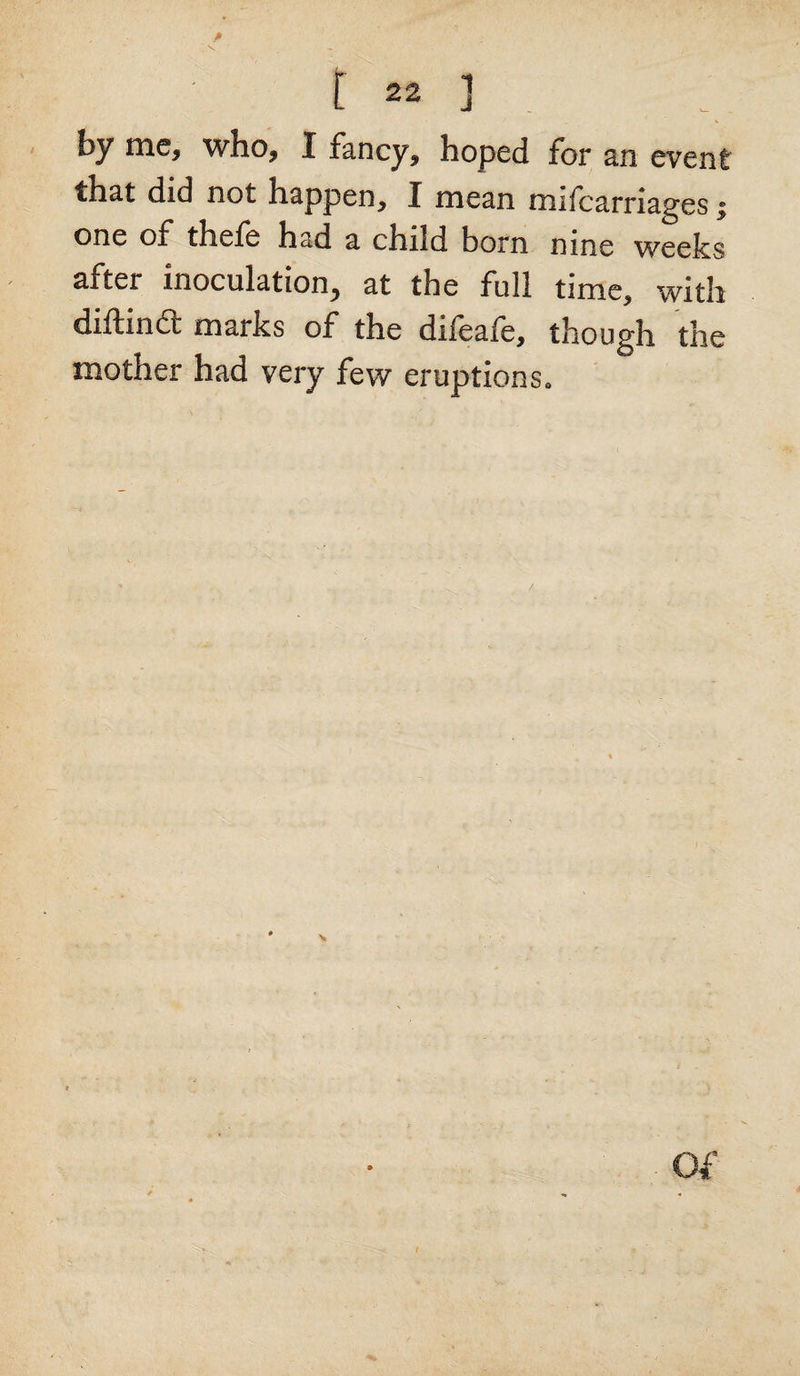 # L » ] by me, who, I fancy, hoped for an event that did not happen, I mean mifcarriages; one of thefe had a child born nine weeks after inoculation, at the full time, with diftindt marks of the difeafe, though the mother had very few eruptions*