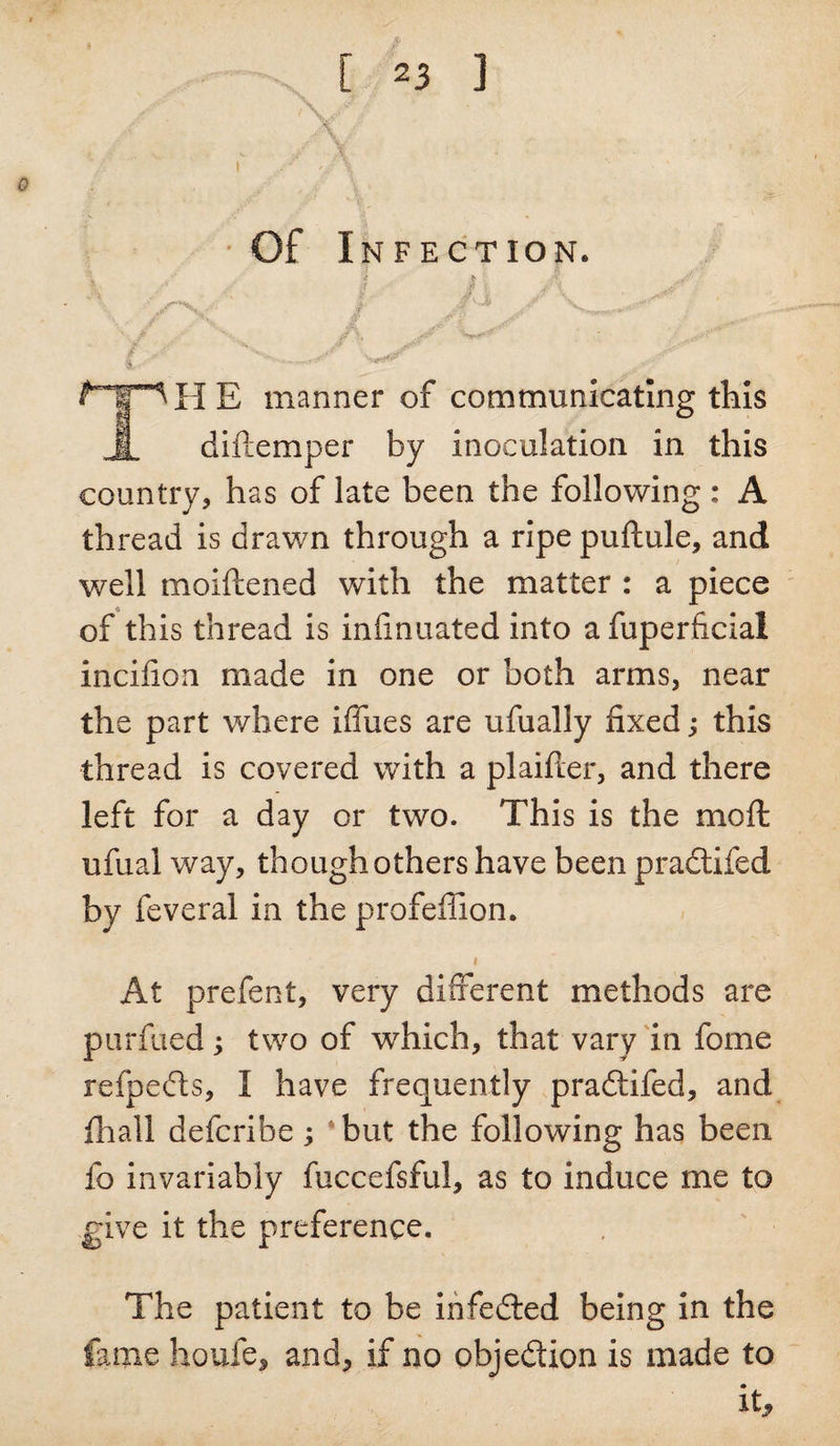 ■ . '. .. t, r , *■' - - \ • Of Infection. \ y / f ’ i , 4 / , . ,,**** l^T^HE manner of communicating this 4 diftemper by Inoculation in this country, has of late been the following: A thread is drawn through a ripe puftule, and well moiftened with the matter : a piece of this thread is infinuated into afuperficial incifion made in one or both arms, near the part where blues are ufually fixed; this thread Is covered with a plaifler, and there left for a day or two. This is the moft ufual way, though others have been pradtifed by feveral in the profeffion. i At prefect, very different methods are purfued; two of which, that vary in fome refpedls, I have frequently pradtifed, and fhall defcribe ; ‘but the following has been lo invariably fuccefsful, as to induce me to give it the preference. The patient to be infedted being in the fame houfe, and, if no objedlion is made to it*