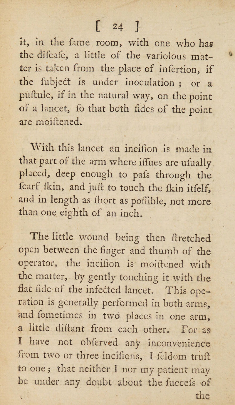 [ 2+ ] It, ill the fame room, with one who has the difeafe, a little of the variolous mat¬ ter is taken from the place of infertion, if the fubjedt is under inoculation ; or a puftule, if in the natural way, on the point of a lancet, fo that both fides of the point are moiftened. With this lancet an incifion is made in that part of the arm where iffues are ufually placed, deep enough to pafs through the fcan fie in, and juit to touch the fkin itfelf, and in length as fhort as poffible, not more than one eighth of an inch. The little wound being then flretched open between the finger and thumb of the operator, the incifion is moiftened with the matter, by gently touching it with the fiat fide of the iniedled lancet. This ope¬ ration is generally performed in both arms, and fometimes in two places in one arm, a little diftant from each other. For as I have not obferved any inconvenience from two or three incifions, I feldom truft to one; that neither I nor my patient may be under any doubt about the fuccefs of the