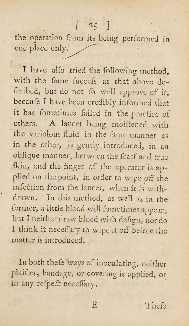 the operation from its being performed in one place only^^/^ I have alfo tried the following method, with the fame fuccefs as that above de- fcribed, but do not fo well approve of it, becaufe I have been credibly informed that it has fometimes failed in the practice of others. A lancet being moiftened with the variolous fluid in the fame manner as in the other, is gently introduced, in an oblique manner, between the fcarf and true fldn, and the finger of the operator is ap¬ plied on the point, in order to wipe off the infection from the lancet, when it is with¬ drawn. In this method, as well as in the former, a little blood will fometimes appear; but I neither draw blood with defign, nor do I think it necefiary to wipe it off before the matter is introduced. In both thefe ways of inoculating, neither pi abler, bandage, or covering is applied, or in any reipedt neceffary. E Thefe