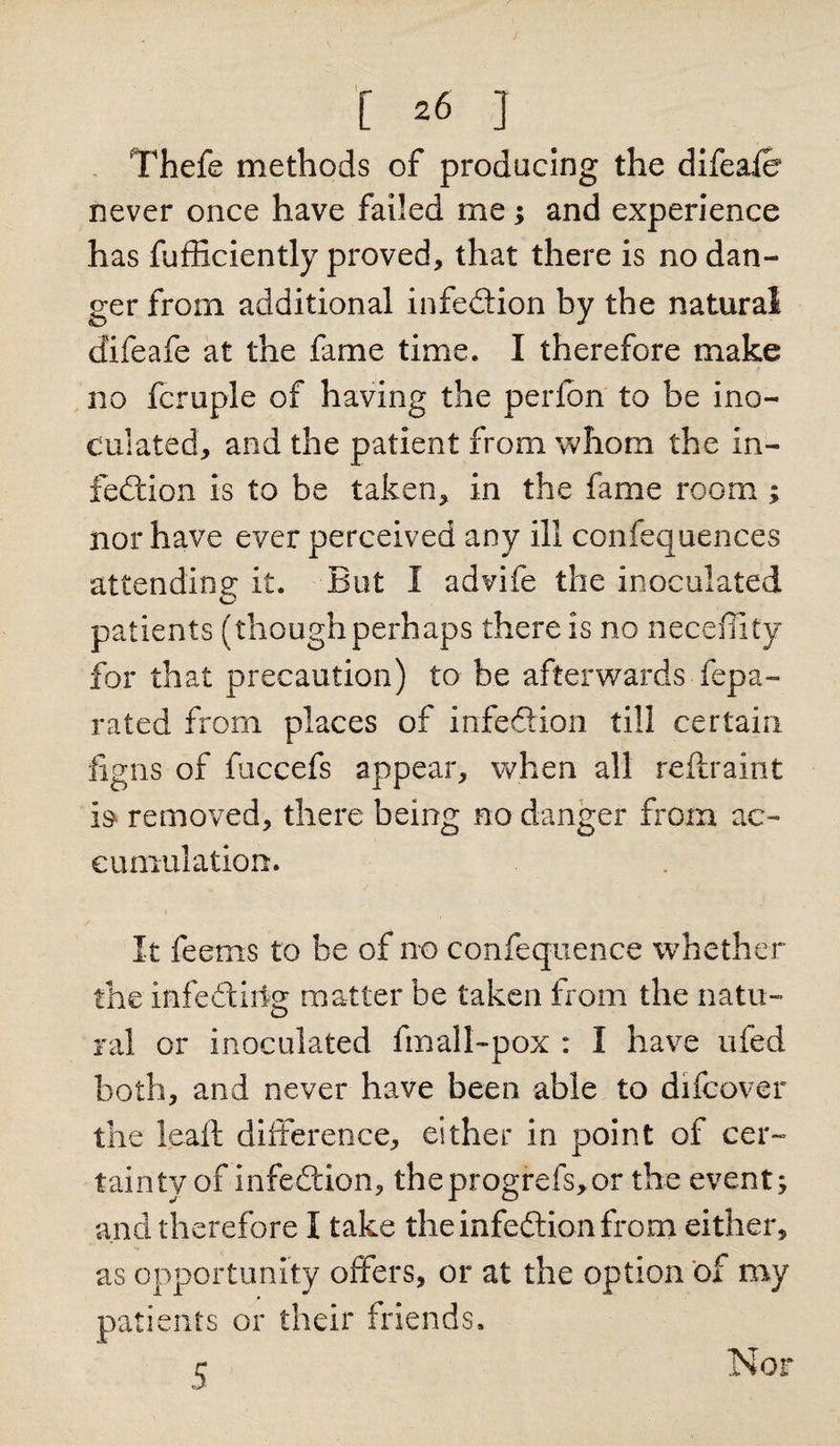 [ =6 ] Thefe methods of producing the difeafe never once have failed me; and experience has fufficiently proved, that there is no dan¬ ger from additional infection by the natural cfifeafe at the fame time. I therefore make no fcruple of having the perfon to be ino¬ culated, and the patient from whom the in¬ fection is to be taken, in the fame room ; nor have ever perceived any ill confequences attending it. But I advife the inoculated patients (though perhaps there is no neceffity for that precaution) to be afterwards Yepa- rated from places of infe&amp;ion till certain figns of fuccefs appear, when all reftraint is removed, there being no danger from ac¬ cumulation. It feems to be of no confeqnence whether the infediiig matter be taken from the natu¬ ral or inoculated fmall-pox : I have ufed both, and never have been able to difcover the lead; difference, either in point of cer¬ tainty of infection, theprogrefs,or the event; and therefore I take the infection from either, as opportunity offers, or at the option of my patients or their friends. 5 Nor