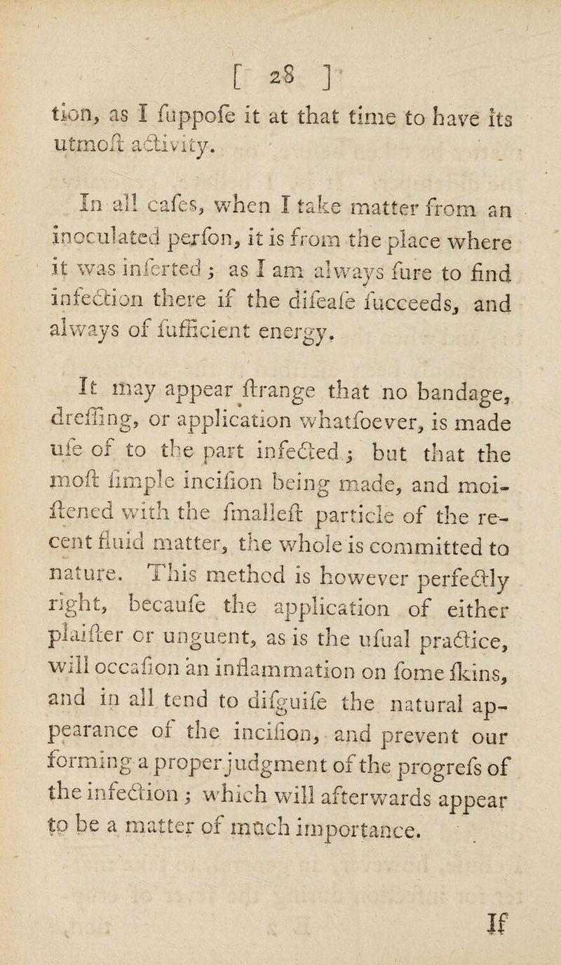I [ 28 ]■ tion&gt; as I foppofe it at that time to have its utmofjt adivity. In all cafes, when I take matter from an inoculated perfon, it is from the place where it was inferred ; as I am always fore to find infection there if the difeafe fucceeds, and always of fufEeient energy. It may appear ftrange that no bandage, dreffing, or application whatfoever, is made uie 01 to the part infedied 3 but that the rnoft Ample incifion being made, and moi- ftened with the fmalleft particle of the re¬ cent fluid matter, the whole is committed to nature. 1 his method is however perfectly right, oceanic the application of either piaifter or unguent, as is the ufual pra&amp;ice, will occafion an inflammation on feme {kins, and iii an tend to difguife the natural ap¬ peal ance of the incifion, and prevent our foi tiling'a proper judgment of the progrefs of the infection ; which will afterwards appear to be a matter of mtich importance. ' If
