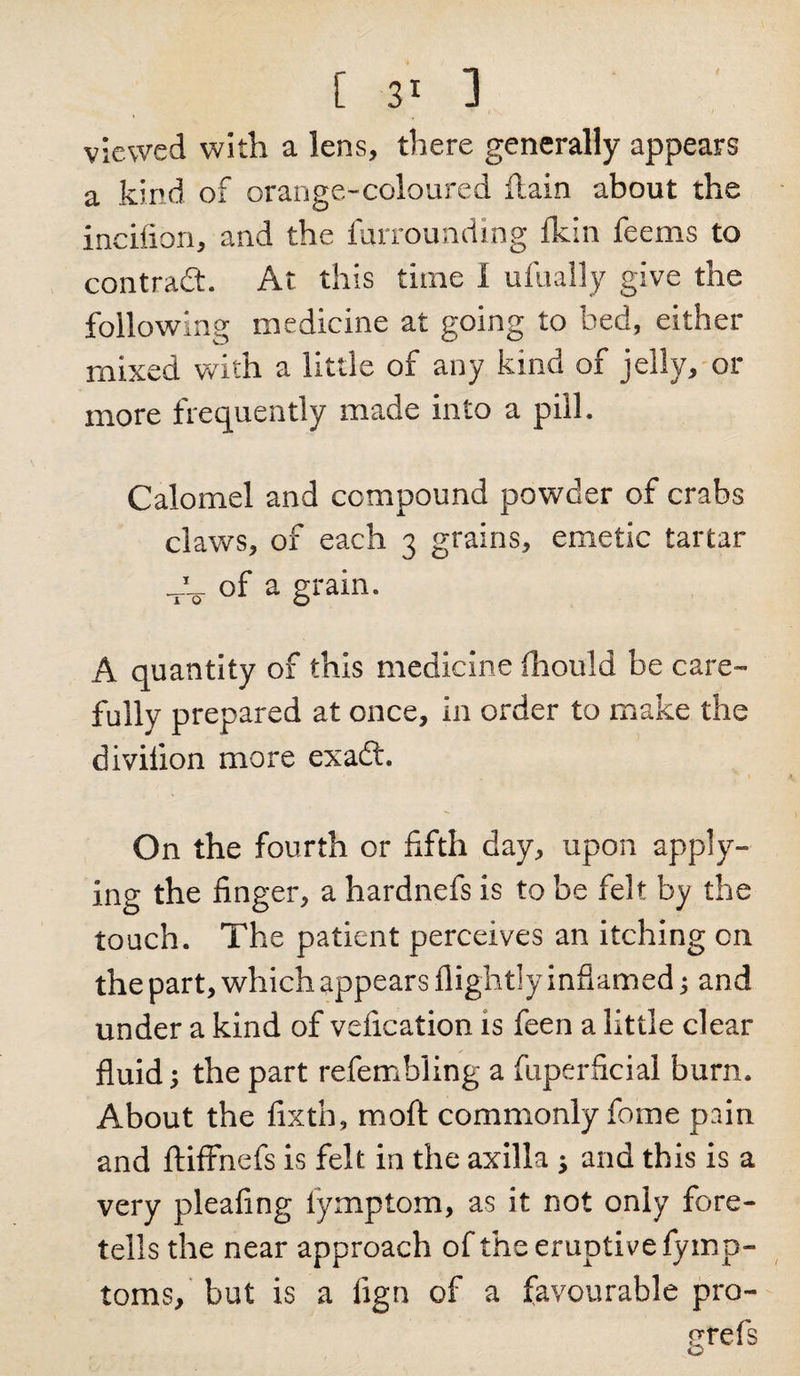 viewed with a lens, there generally appears a kind of orange-coloured ftain about the incifion, and the furrounding fkin feems to contract. At this time 1 ufually give the following medicine at going to bed, either mixed with a little of any kind of jelly, or more frequently made into a pill. Calomel and compound powder of crabs claws, of each 3 grains, emetic tartar -A of a grain- A quantity of this medicine (hould be care¬ fully prepared at once, in order to make the divilion more exaft. On the fourth or fifth day, upon apply¬ ing the finger, a hardnefs is to be felt by the touch. The patient perceives an itching cn the part, which appears flightly inflamed; and under a kind of vefication is feen a little clear fluid; the part refembling a fuperficial burn. About the fixth, moft commonly fome pain and ftiffnefs is felt in the axilla ; and this is a very pleafing lymptom, as it not only fore¬ tells the near approach of the eruptive fymp- toms, but is a fign of a favourable pro- nrefs o