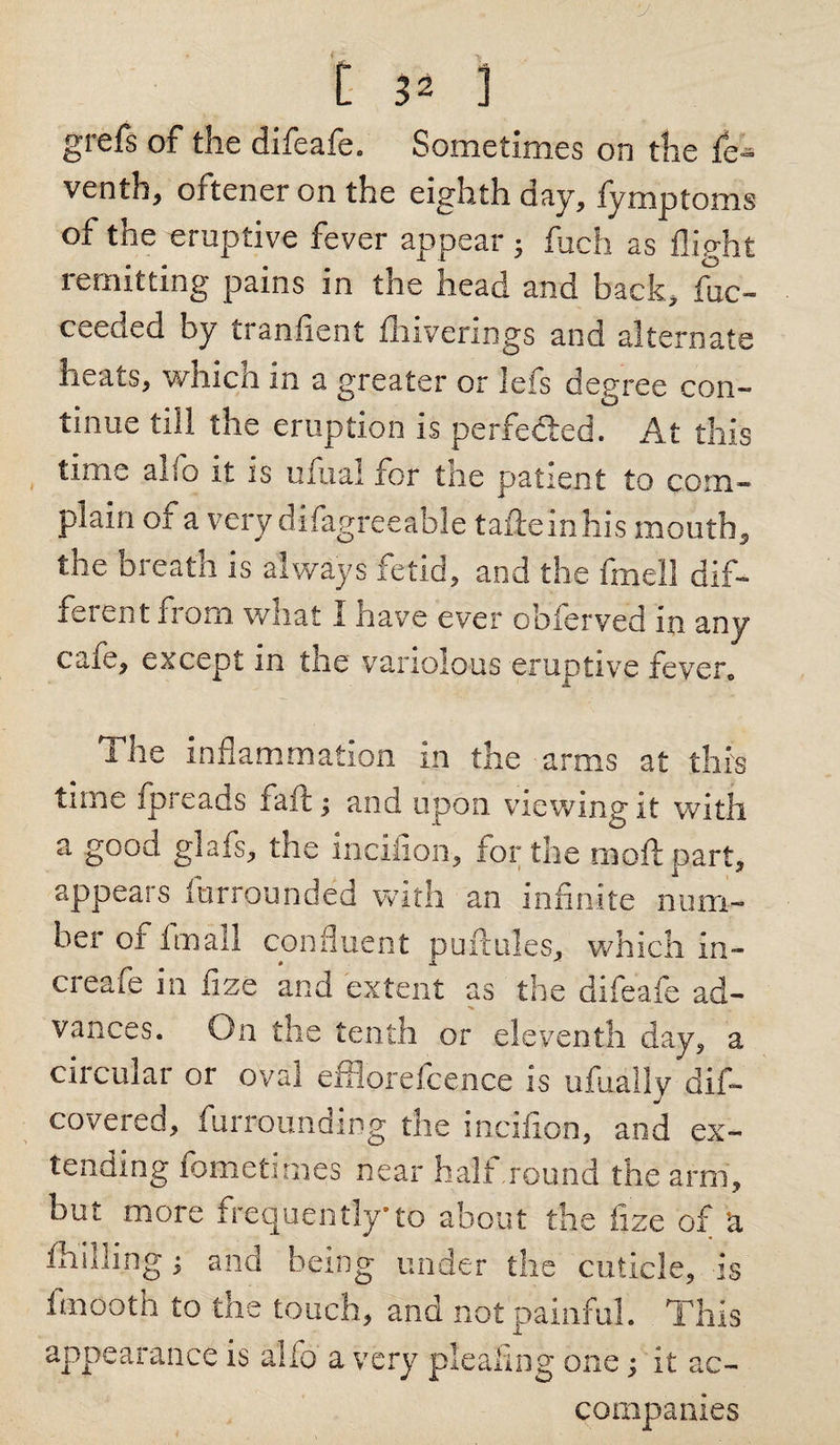grefs of the difeafe. Sometimes on the fe~ venth, oftener on the eighth day, fymptoms of the eruptive fever appear • fuch as flight remitting pains in the head and back, foc- ceeded by tranfient fliiverings and alternate heats, which in a greater or lefs degree con¬ tinue till the eruption is perfedled. At this time alio it is ufixal tor tiie patient to com¬ plain of a very difagreeable taileinhis mouth, the breath is always fetid, and the fmell dif¬ ferent iioin what I nave ever obferved m any caie, except in the variolous eruptive fever. The inflammation in the arms at this time fpreads fait; and upon viewing it with a good glafs, the incilion, for the moil part, appears furrounded with an infinite num¬ ber of fmall confluent puftules, which In- creafe in fizc and extent as the difeafe ad- vances. On the tenth or eleventh day, a circular or oval efflorefcence is ufually dif- covered, furrounding the incilion, and ex¬ tending fometimes near halt .round the arm, but more frequently*to about the fize of k fhilling; and being under the cuticle, is finooth to the touch, and not painful. This appearance is alfo a very pleating one; it ac¬ companies