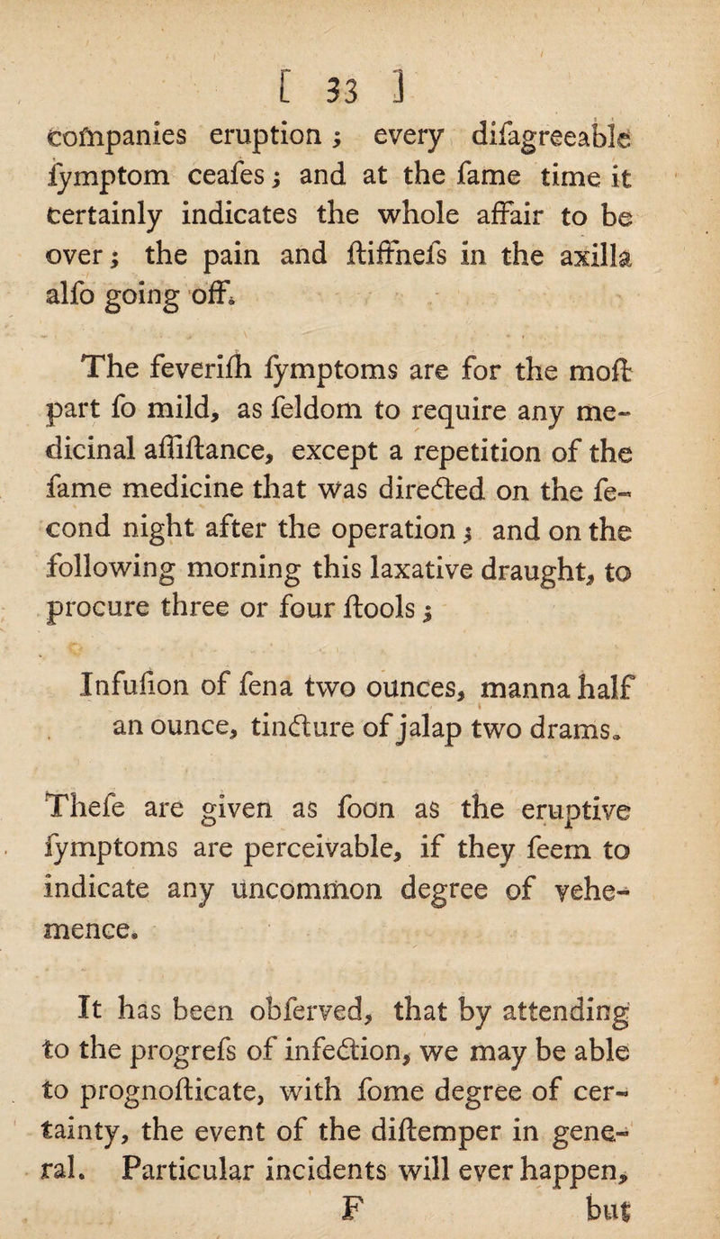/ [ 33 3 companies eruption; every difagreeable iymptom ceafes; and at the fame time it certainly indicates the whole affair to be over; the pain and ftiffnefs in the axilla alfo going off. **• • • yr \ * r The feverifh fymptoms are for the moft part fo mild, as feldom to require any me¬ dicinal affiftance, except a repetition of the fame medicine that Was diredfced on the fe« cond night after the operation $ and on the following morning this laxative draught, to procure three or four ftools j Infufion of fena two ounces, manna half an ounce, tinfture of jalap two drams, Thefe are given as foon as the eruptive fymptoms are perceivable, if they feerxi to indicate any uncommon degree of vehe¬ mence. It has been obferved, that by attending to the progrefs of infection, we may be able to prognofticate, with feme degree of cer¬ tainty, the event of the diftemper in gene¬ ral. Particular incidents will ever happen, F but