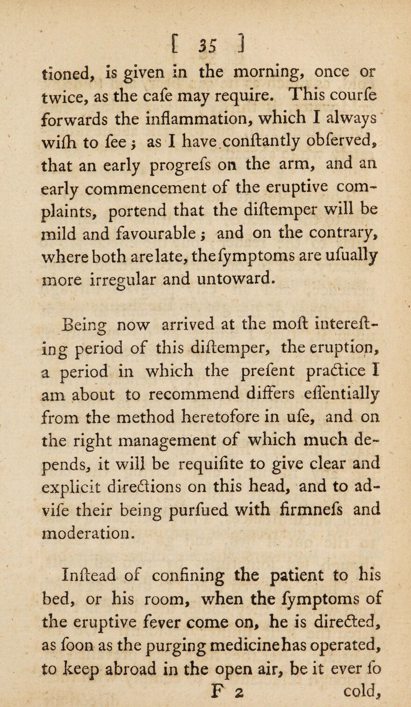 tioned, is given in the morning, once or twice, as the cafe may require. This courfe forwards the inflammation, which I always wifli to fee ; as I have.conftantly obferved, that an early progrefs on the arm, and an early commencement of the eruptive com¬ plaints, portend that the diftemper will be mild and favourable ; and on the contrary, where both arelate, thefymptoms are ufually more irregular and untoward. O \ Being now arrived at the moll intereft- ing period of this diftemper, the eruption, a period in which the prefent practice I am about to recommend differs eftentially from the method heretofore in ufe, and on the right management of which much de¬ pends, it will be requifite to give clear and explicit diredions on this head, and to ad- vife their being purfued with firmnefs and moderation. Inftead of confining the patient to his bed, or his room, when the fymptoms of the eruptive fever come on, he is direded, as foon as the purging medicine has operated, to keep abroad in the open air, be it ever lo F 2 cold,