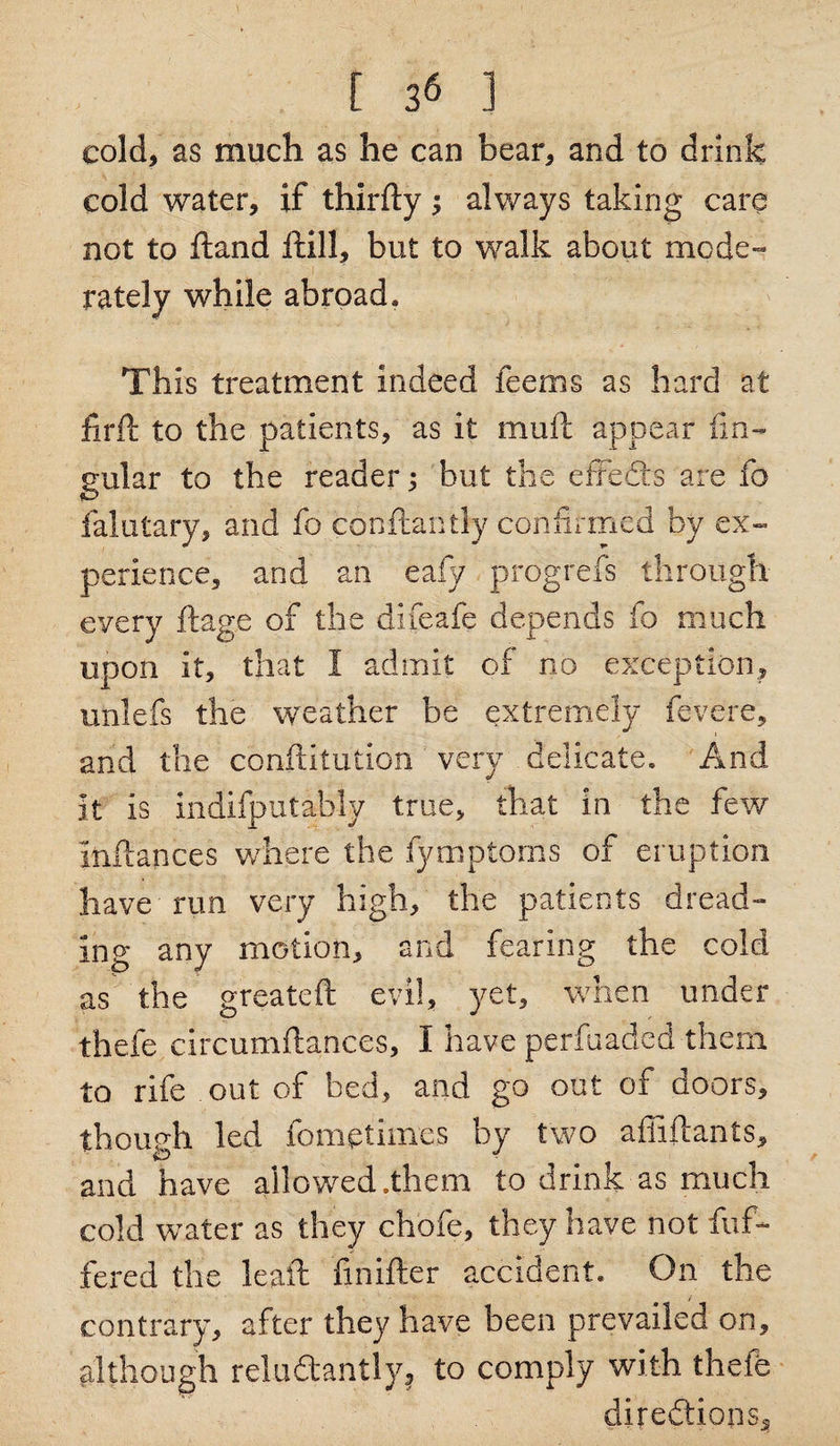 \ t 3« ] cold, as much as he can bear, and to drink cold water, if thirfty; always taking care not to Hand thill, but to walk about mode- rately while abroad. This treatment indeed feems as hard at firfi to the patients, as it mull appear lin¬ gular to the reader; but the effedts are fo falutary, and fo conftaritly confirmed by ex¬ perience, and an eafy progrefs through every ftage of the difeafe depends fo much upon it, that 1 admit of no exception, unlefs the weather be extremely fevere, and the conftitution very delicate. And it is indifputably true, that in the few infiances where the fymptoms of eruption have run very high, the patients dread¬ ing any motion, and fearing the cold as the greateft evil, yet, when under thefe circumftances, I have perfuaded them to rife out of bed, and go out of doors, though led fometimes by two afiiftants, and have allowed .them to drink as much cold water as they chofe, they have not dif¬ fered the lead Snifter accident. On the contrary, after they have been prevailed on, although reludantly^ to comply with thefe directions.