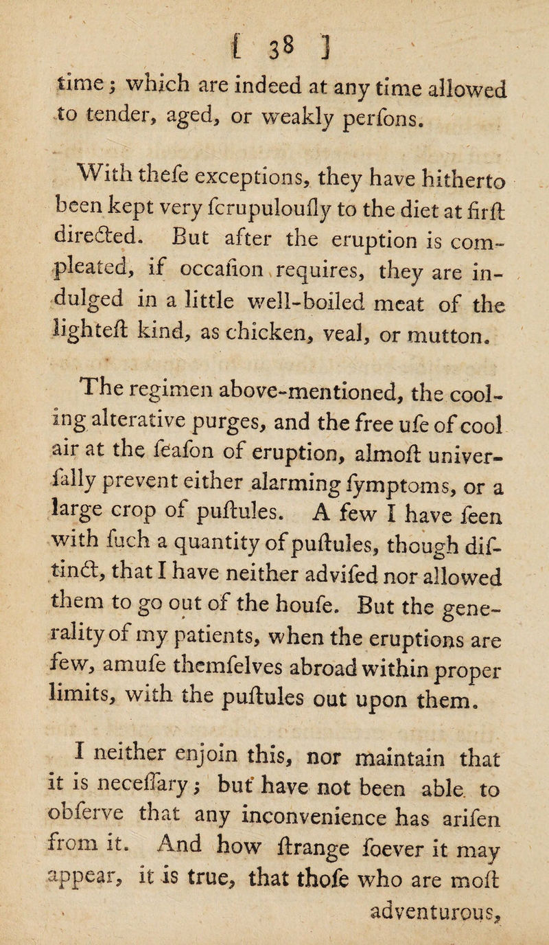 time; which are indeed at any time allowed to tender, aged, or weakly perfons. With thefe exceptions, they have hitherto been kept very fcrupulouily to the diet at firft direfted. But after the emption is com- pleated, if occaiion requires, they are in¬ dulged in a little well-boiled meat of the lighteft kind, as chicken, veal, or mutton. The regimen above-mentioned, the cool¬ ing alterative purges, and the free ufe of cool air at the feafon of eruption, almoft univer- fally prevent either alarming iymptoms, or a large crop of puftules. A few I have feen with fuch a quantity of puftules, though dif- tindt, that I have neither advifed nor allowed them to go out of the houfe. But the gene¬ rality of my patients, when the eruptions are few, amufe themfelves abroad within proper limits, with the puftules out upon them. ' * , ; 1 - \ ‘ - - I ne^her enjoin this, nor maintain that it is neceffary; but8 have not been able to obfeive that any inconvenience has arifen from it. And how ftrange foever it may appear, it is true, that thofe who are moft adventurous.