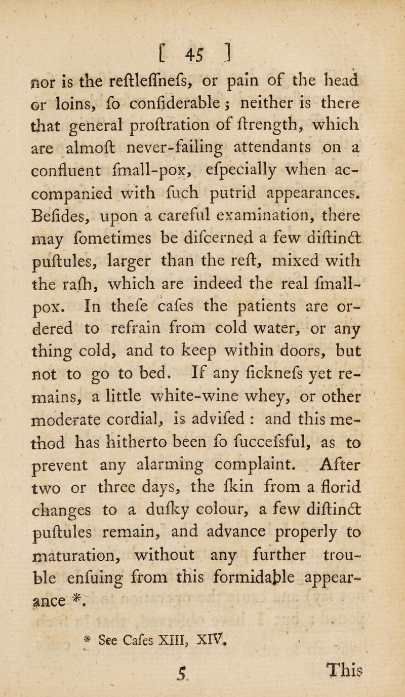 I C 45 1 nor is the reftleflnefs, or pain of the head or loins, fo confiderable > neither is there that general proftration of ftrength, which are almoft never-failing attendants on a confluent fmall-pox, efpecially when ac¬ companied with fuch putrid appearances. Befides, upon a careful examination, there may fometimes be difcerned a few diftindt puftules, larger than the reft, mixed with the raft), which are indeed the real fmall- pox. In thefe cafes the patients are or¬ dered to refrain from cold water, or any thing cold, and to keep within doors, but not to go to bed. If any ficknefs yet re¬ mains, a little white-wine whey, or other moderate cordial, is advifed : and this me¬ thod has hitherto been fo fuccefsful, as to prevent any alarming complaint. After two or three days, the fkin from a florid changes to a duiky colour, a few diftindt puftules remain, and advance properly to maturation, without any further trou¬ ble enfuing from this formidable appear¬ ance * See Cafes XIII, XIV. v— 4 ■ ' This