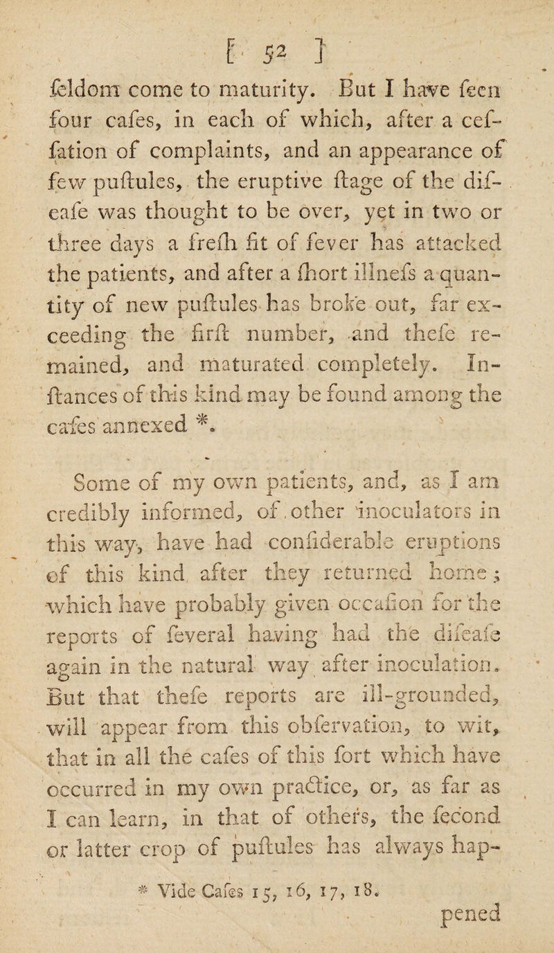 feldom come to maturity. But I have feen four cafes, in each of which, after a cef- fation of complaints, and an appearance of few puftules, the eruptive ftage of the dif- eafe was thought to be over, yet in two or three days a frefh fit of fever has attacked the patients, and after a fhort ill nets a quan¬ tity of new puftules-has broke out, far ex¬ ceeding the firft number, .and thefe re¬ mained, and maturated completely. In¬ stances of this kind may be found among the cafes'annexed Some of my own patients, and, as I am. credibly informed, of,other inoculators in this way, have had confiderabje eruptions of this kind after they returned home; which have probably given occafion for the reports of feveral having had the difeafe again in the natural way after inoculation. But that thefe reports are ill-grounded, will appear from this obfervation, to wit, that in all the cafes of this fort which have occurred in my own practice, or, as far as I can learn, in that of others, the feeond or latter crop of puftules has always hap- # Vide Cafes 15, 16, 17, 18, pened