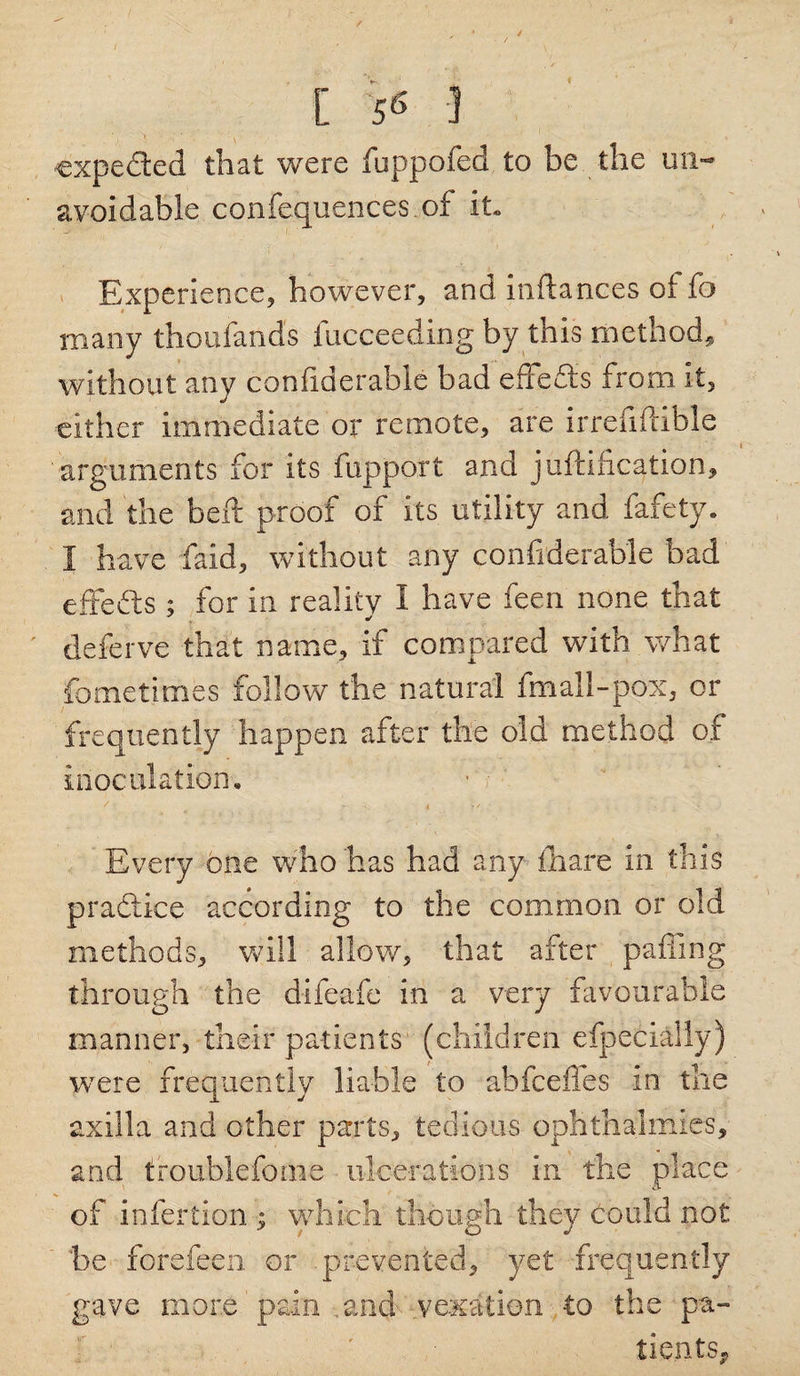 / [ 56 I expected that were fuppofed to be the un¬ avoidable confequences.of it. Experience, however, and inftances oi fo many thoulands fucceeding by this method, without any considerable bad effedis from it, either immediate or remote, are irreMible arguments for its fupport and justification, and the beft proof of its utility and fafety. I have faid, without any confrderable bad effefts ; for in reality I have feen none that deferve that name, if compared with what fometimes follow the natural fmall-pox, or frequently happen after the old method of inoculation* • ■ 7 1 ' s * >/ Every one who has had any iliare in this practice according to the common or old methods* will allow* that after paffing through the difeafe in a very favourable manner, their patients (children efpecially) were frequently liable to abfeeffes in the axilla and other parts* tedious ophthalmies, and troublefome ulcerations in the place of infertion ; which though they could not be forefeen or prevented* yet frequently gave more pain and vexation to the pa¬ tients.,