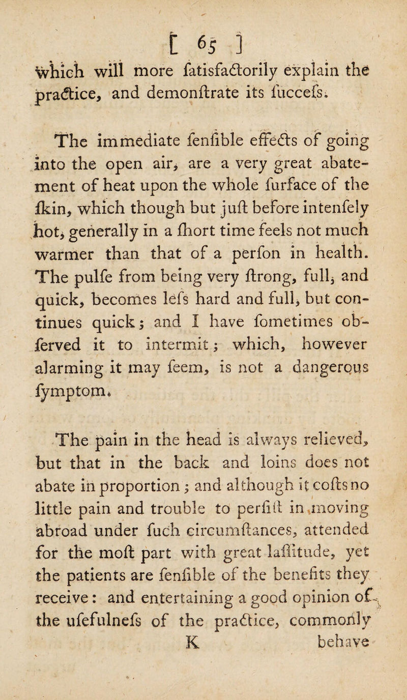 which will more fatisfadtorily explain the practice, and demonftrate its fuccefs. The immediate fenfible effects of going into the open air, are a very great abate¬ ment of heat upon the whole furface of the ikin, which though but juft before intenfely hot> generally in a fhort time feels not much warmer than that of a perfon in health. The pulfe from being very ftrong, full, and quick, becomes lefs hard and full, but con¬ tinues quick; and I have fometimes ob~ ferved it to intermit; which, however alarming it may feem, is not a dangerous fymptom* The pain in the head is always relieved, but that in the back and loins does not abate in proportion; and although itcoftsno little pain and trouble to peril(1 inunoving abroad under fuch circumftances, attended for the rnoft part with great lailitude, yet the patients are fenfible of the benefits they receive: and entertaining a good opinion the ufefulnefs of the pra&amp;ice, commonly K behave