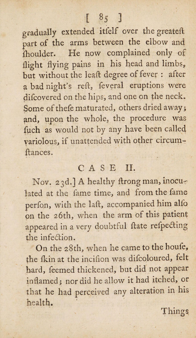 I [ 85 ] gradually extended itfelf over the greateft part of the arms between the elbow and fhoulder. He now complained only of flight flying pains in his head and limbs, but without the lead degree of fever : after a bad night’s reft, feveral eruptions were difcovered on the hips, and one on the neck. Some of thefe maturated, others dried away; and, upon the whole, the procedure was fuch as would not by any have been called variolous, if unattended with other circum- ftances. CASE II. Nov. 23d.] A healthy ftrong man, inocu¬ lated at the fame time, and from the fame perfon, with the laft, accompanied him alfo on the 26th, when the arm of this patient appeared in a very doubtful ftate refpedting the infedtion. On the 28 th, when he came to the houfe, the Ikin at the inciflon was difcoloured, felt bard, feemed thickened, but did not appear inflamed; nor did he allow it had itched, or that he had perceived any alteration in his health. Things