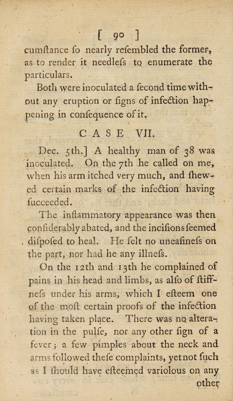 • [ 9° ] cumftance fo nearly refembled the former* as to render it needlefs to enumerate the particulars. Both were inoculated a fecond time with-; out any eruption or ligns of infedtion hap¬ pening in confequence of it, - v ' - \ CASE VII, Dec. 5th.] A healthy man of 38 was inoculated. On the yth he called on me, when his arm itched very much* and {hew¬ ed certain marks of the infection having fucceeded. The inflammatory appearance was then conflderabiy abated* and the incifionsfeemed , difpofed to heal. He felt no uneafinefs on the part* nor had he any illnefs. On the 12th and 13th he complained of pains in his head and limbs* as alfo of ftiff- nefs under his arms* which I efteem one of the moft certain proofs of the infection having taken place. There was nq altera¬ tion in the pulfe* nor any other fign of a fever 1 a few pimples about the neck and arms followed thefc complaints, yet not fuch as I iholild have efteemed variolous on any other