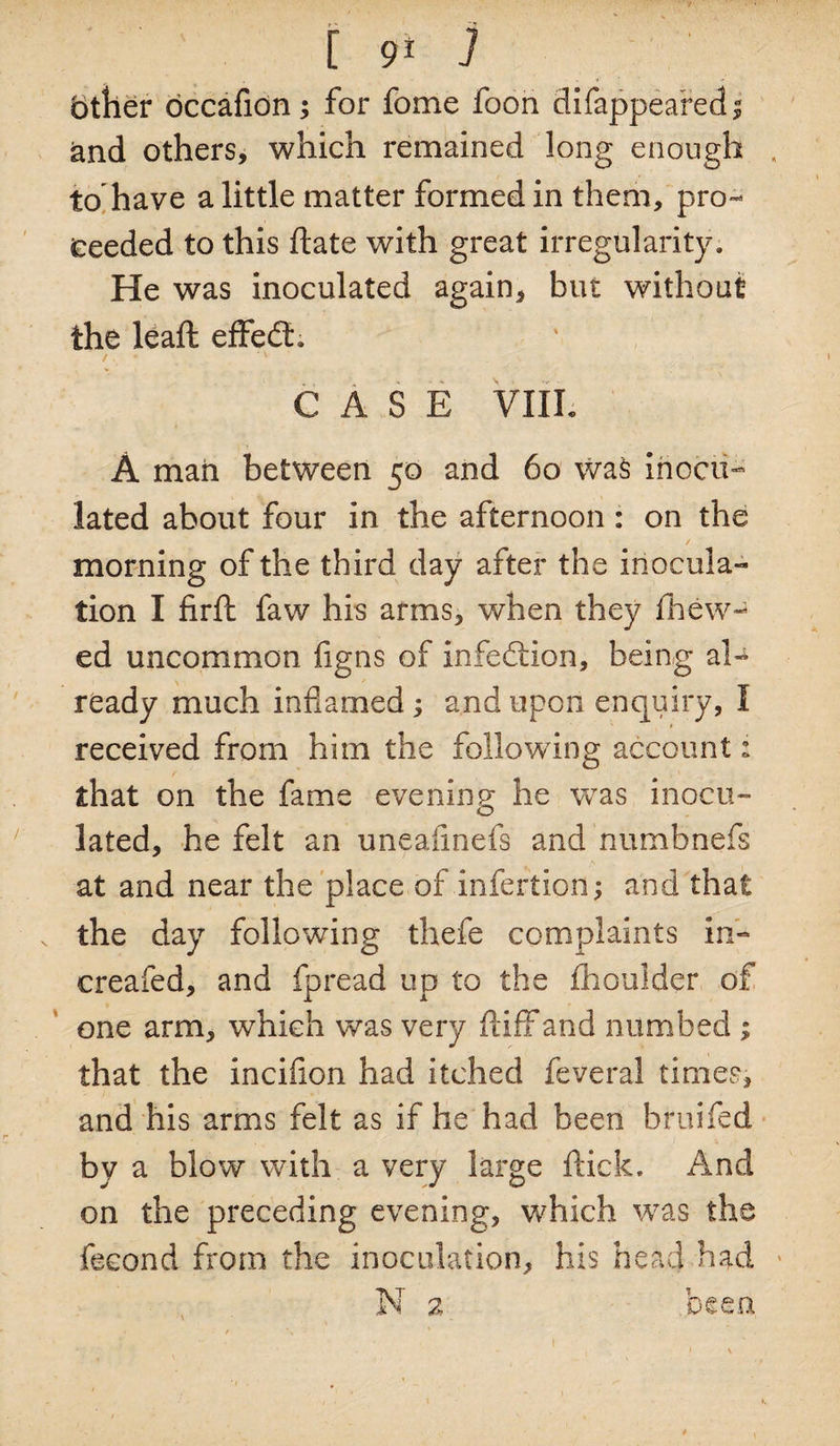 other occafion; for fome foon difappeared j and others, which remained long enough , to have a little matter formed in them, pro¬ ceeded to this ftate with great irregularity. He was inoculated again, but without the leaft effedt. /. 4 ' CASE VIIL A mail between 50 and 60 was inocu¬ lated about four in the afternoon : on the / morning of the third day after the inocula¬ tion I firft faw his arms, when they fhew- ed uncommon figns of infection, being al¬ ready much inflamed ; and upon enquiry, I received from him the following account: that on the fame evening he was inocu¬ lated, he felt an uneafmefs and numbnefs at and near the place of infertioii; and that the day following thefe complaints in- creafed, and fpread up to the flioulder of one arm, which was very ftiff and numbed ; that the incifion had itched feveral times, and his arms felt as if he had been bruifed by a blow with a very large flick. And on the preceding evening, which was the fecond from the inoculation, his head had N 2 been