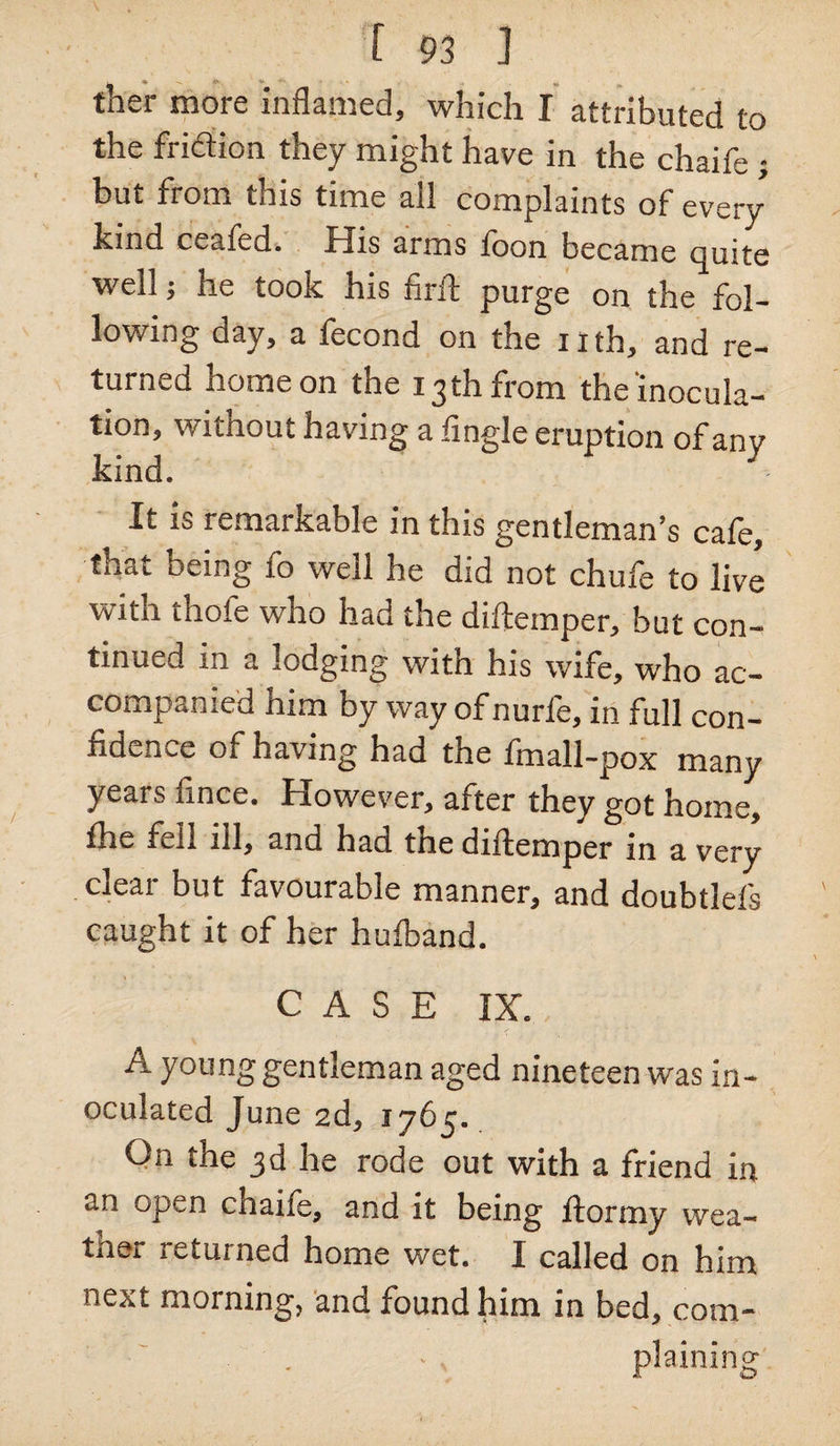 ther more inflamed, which I attributed to the fridtion they might have in the chaife ; hut fiom tms time ail complaints of every kind ceafed. His arms loon became quite well; he took his firil purge on the fol¬ lowing day, a fecond on the nth, and re¬ turned home on the 13th from the inocula¬ tion, without having a Angle eruption of anv kind. It is remarkable in this gentleman’s cale, that being fo well he did not chufe to live with thofe who had the diftemper, but con¬ tinued in a lodging with his wife, who ac¬ companied him by way of nurfe, in full con¬ fidence of having had the fmall-pox many years fince. However, after they got home, fhe fell ill, and had the diftemper in a very clear but favourable manner, and doubtlefs caught it of her hulband. CASE IX. A young gentleman aged nineteen was in¬ oculated June 2d, 1765. On the 3d he rode out with a friend in an open chaife, and it being llormy wea- tner returned home wet. I called on him next morning, and found him in bed, com¬ plaining