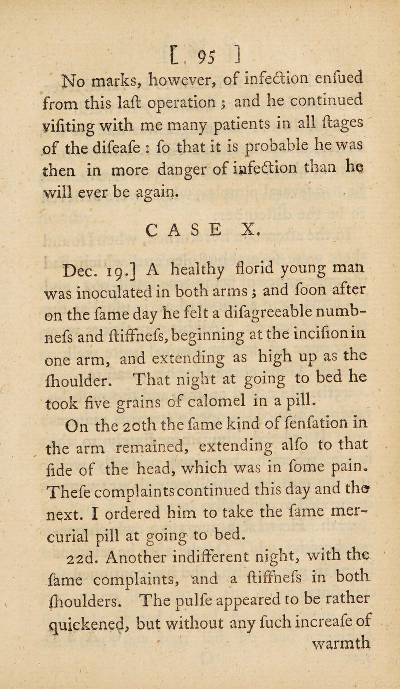 No marks* however, of infection enfued from this laft operation ; and he continued vifiting with me many patients in all ftages of the difeafe : fo that it is probable he was then in more danger of infection than he will ever be again. CASE X. Dec. 19.] A healthy florid young man was inoculated in both arms 5 and foon after on the fame day he felt a difagreeable numb- nefs and ftiffhefs, beginning at the incifionin one arm, and extending as high up as the fhoulder. That night at going to bed he took five grains of calomel in a pill. On the 20th the fame kind of fenfation in the arm remained, extending alfo to that fide of the head, which was in fome pain. Thefe complaints continued this day and the next. I ordered him to take the fame mer¬ curial pill at going to bed. 22d. Another indifferent night, with the fkme complaints, and a ftiffnefs in both Ihoulders. The pulfe appeared to be rather quickened, but without any fuch increafe of warmth