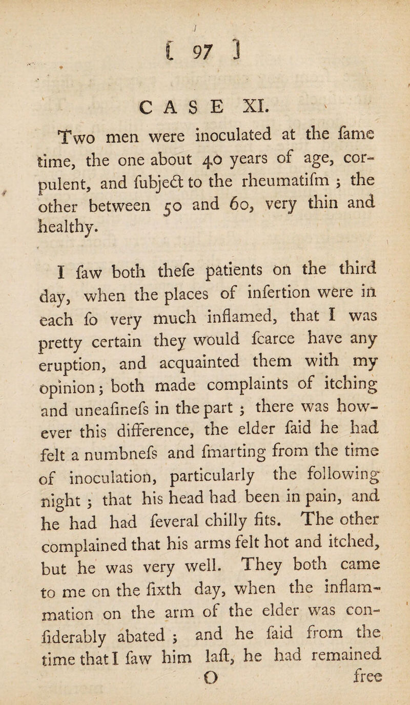 Two men were inoculated at the fame time, the one about 40 years of age, cor¬ pulent, and fubjcct to the rheumatifm ; the other between 50 and 60, very thin and. healthy. I faw both thefe patients on the third day, when the places of infertion were in each fo very much inflamed, that I was pretty certain they would fcarce have any eruption, and acquainted them with my opinion; both made complaints of itching and uneafinefs in the part ; there was how¬ ever this difference, the elder faid he had felt a numbnefs and fmarting from the time of inoculation, particularly the following night ; that his head had been in pain, and he had had feveral chilly fits. The other complained that his arms felt hot and itched, but he was very well. They both came to me on the fixth day, when the inflam¬ mation on the arm of the elder was con- fiderably abated ; and he faid from tne time that I faw him laft, he had remained O free