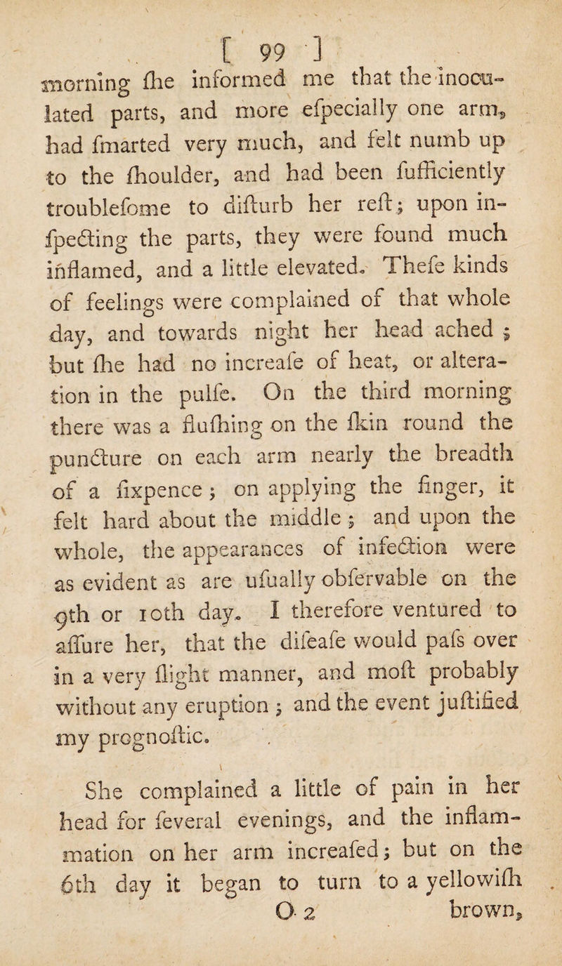 morning Hie informed me that the Inocu¬ lated parts, and more efpecially one arm, had fmarted very much, and felt numb up to the fhoulder, and had been fufficiently troublefome to difturb her rell; upon in- fpefting the parts, they were found much inflamed, and a little elevated. Thefe kinds of feelings were complained of that whole day, and towards night her head ached ; but flie had no increafe of heat, or altera¬ tion in the pulfe. On the third morning there was a flufhing on the fkin round the pundure on each arm nearly the breadth of a fixpence ; on applying the finger, it felt hard about the middle ; and upon the whole, the appearances of infedion were as evident as are ufually obfervable on the pth or ioth day. I therefore ventured to allure her, that the difeafe would pafs over in a very flight manner, and moil probably without any eruption ; and the event juftified my prognoftic. - ' \ She complained a little of pain in her head for feveral evenings, and the inflam¬ mation on her arm increafed; but on the 6th day it began to turn to a yellowifh O 2 brown.