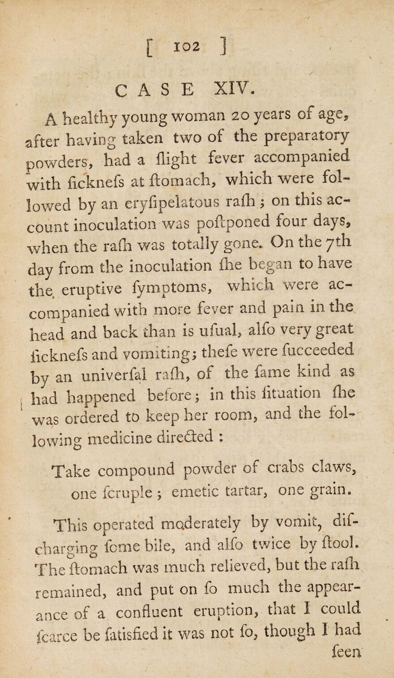 CASE XIV. A healthy young woman 20 years of age, after having taken two of the preparatory powders, had a flight fever accompanied with ficknefs at ftomach, which were fol¬ lowed hy an eryfipelatous rafh ; on this ac¬ count inoculation was poftponed four days, when the rafh was totally gone. On the 7th day from the inoculation fhe began to have the eruptive fymptoms, wtucli were ac- com pan led with moic fever and pain m the head and back than is ufual, alfo very great iicknefs and vomiting; theie were fucceeded by an univerfal rafh, of the lame kind as had happened before; in this fituation flie was ordered to keep her room, and the fol¬ lowing medicine direded : Take compound powder of crabs claws, one fcruple j emetic tartar, one grain. This operated moderately by vomit, dif- charging feme bile, and alfo twice by ftool. The ftomach was much relieved, but the rafh remained, and put on fo much the appeal - ance of a confluent eruption, that I could fcarce be fatisfied it was not fo, though 1 had