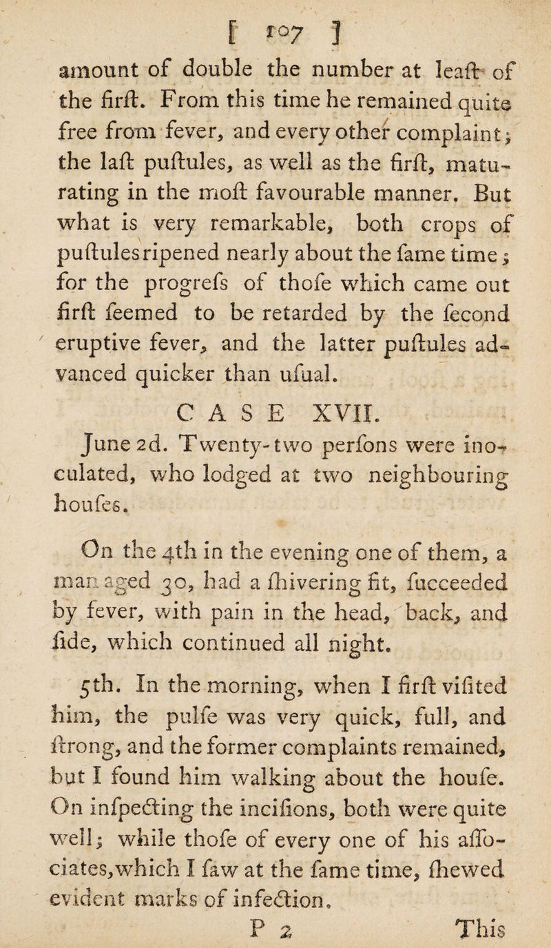 [ ro7 3 amount of double the number at leaft of the firft. From this time he remained quite free from fever* and every other complaint; the laft puftules, as well as the firft, matu¬ rating in the moll favourable manner. But what is very remarkable, both crops of pultulesripened nearly about the fame time $ for the progrefs of thofe which came out firft feemed to be retarded by the fecond eruptive fever* and the latter puftules ad¬ vanced quicker than ufual. CASE XVII. June 2d. T wenty-two perfons were ino¬ culated, who lodged at two neighbouring houfes. On the 4th in the evening one of them, a man aged 30, had a Ihivering fit, fucceeded by fever, with pain in the head, back, and fide, which continued all night. 5th. In the morning, when I firft vifited him, the pulfe was very quick, full, and flrong, and the former complaints remained, but I found him walking about the houfe. On inspecting the incifions, both were quite well; while thofe of every one of his affo- ciates,which I faw at the fame time, Ihewed evident marks of infedtion.