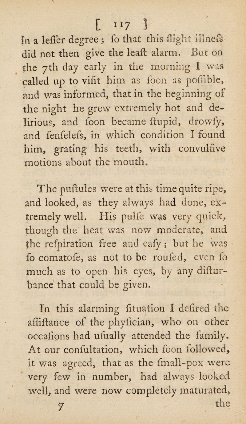 [”7 3 In a lefler degree ; fo that this flight illnefs did not then give the lead alarm. But on the 7th day early in the morning I was called up to vifit him as foon as pofiible, and was informed, that in the beginning of the night he grew extremely hot and de¬ lirious, and foon became ftupid, drowfy, and fenfelefs, in which condition I found him, grating his teeth, with convulfive motions about the mouth. The puftules were at this time quite ripe, and looked, as they always had done, ex¬ tremely well. His pulfe was very quick, though the heat was now moderate, and the refpiration free and eafy; but he was fo comatofe, as not to be roufed, even fo much as to open his eyes, by any diflur- bance that could be given. In this alarming fltuation I defired the afliftance of the phyflcian, who on other occafions had ufually attended the family. At our confultation, which foon followed, it was agreed, that as the fmall-pox were very few in number, had always looked well, and were now completely maturated, &lt;7 the