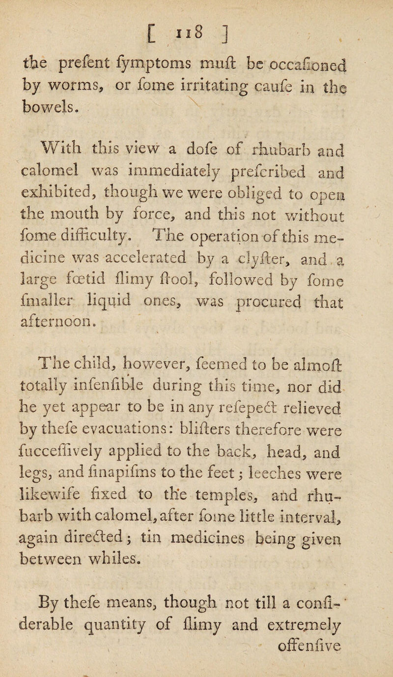 ■■ t the prefent fymptoms muft be occafioned by worms, or fame irritating caufe in the bowels. With this view a dofe of rhubarb and calomel was immediately prefcribed and exhibited, though we were obliged to open the mouth by force, and this not without feme difficulty. The operation of this me¬ dicine was accelerated by a clyfter, and a large fetid flimy ftool, followed by feme fmalier liquid ones, was procured that afternoon. The child, however, feemed to be almoft totally infenfible during this time, nor did he yet appear to be in any refepedt relieved by thefe evacuations: binders therefore were fucceffively applied to the back, head, and legs, and fmapifms to the feet; leeches were likewife fixed to the temples, and rhu¬ barb with calomel, after feme little interval, again directed; tin medicines being given between whiles. By thefe means, though not till a con-fi-' derable quantity of flimy and extrejnely , offenflve