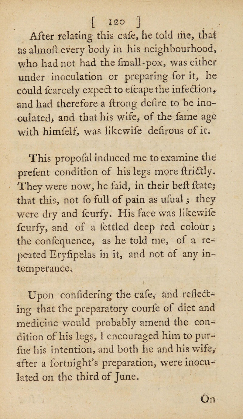 [ }zo ] After relating this cafe, he told me, that as almoft every body in his neighbourhood, who had not had the fmall-pox, was either under inoculation or preparing for it, he could fcarcely expect to efcape the infedtion^ and had therefore a ftrong defire to be ino¬ culated, and that his wife, of the fame age with himfelf, was likewife defirOus of it. This propofal induced me to examine the prefent condition of his legs more ftridtiy. They were now, he faid, in their beft ftatei that this, not fo full of pain as ufual; they were dry and fcurfy. His face was likewife fcurfy, and of a fettled deep red colour; the confequence, as he told me, of a re¬ peated Eryfipelas in it, and not of any in¬ temperance. Upon coniidering the cafe,- and refledl™ ing that the preparatory courfe of diet and medicine would probably amend the con¬ dition of his legs, I encouraged him to pur- fue his intention, and both he and his wife, after a fortnight's preparation, were inocu¬ lated on the third of June. \ • x ■ ' , / On