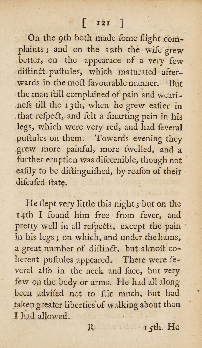 plaints ; and on the 12th the wife grew better, on the appearace of a very few diftind puftules, which maturated after¬ wards in the mo ft favourable manner. But • the man ft ill complained of pain and weari- nefs till the 13th, when he grew eafier in that refped, and felt a fmarting pain in his legs, which were very red, and had feveral puftules on them. Towards evening they grew more painful, more fwelled, and a further eruption was difcernible, though not eafily to be diftinguiihed, by reafon of their difeafed ftate. - 2. v ' % He flept very little this night; but on the 14th I found him free from fever, and pretty well in all refpeds, except the pain in his legs; on which, and under the hams* a great number of diftind, but almoft co¬ herent puftules appeared. There were fe¬ veral alfo in the neck and face, but very few on the body or arms. He had all along been advifed not to ftir much, but had taken greater liberties of walking about than I had allowed. R 1 jth. He