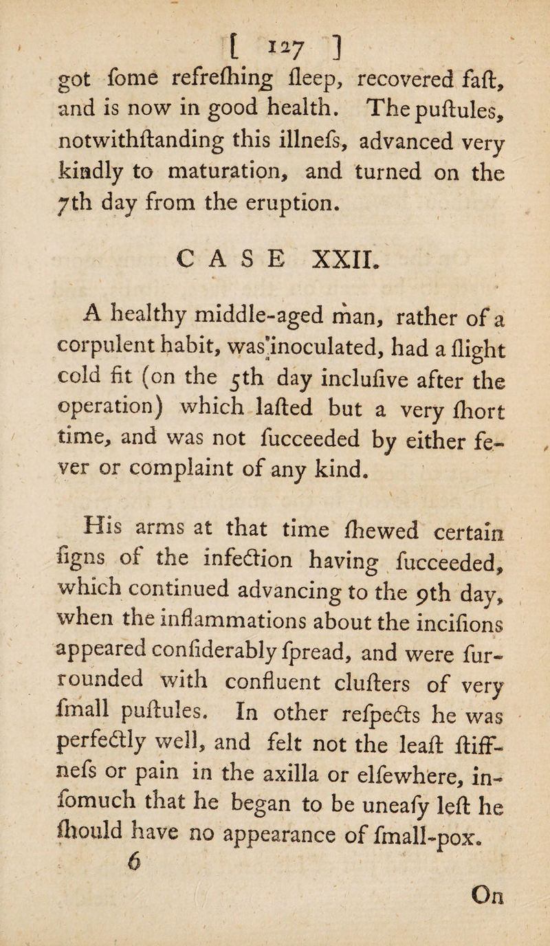 got fome refreflhing; fleep, recovered faft, and is now in good health. Thepuftules, notwithstanding this illnefs, advanced very kindly to maturation, and turned on the yth day from the eruption. CASE XXII* «L A healthy middle-aged man, rather of a corpulent habit, was’inoculated, had a flight cold fit (on the 5th day inclufive after the operation) which lafted but a very fhort time, and was not fucceeded by either fe¬ ver or complaint of any kind. ' V • ’ x ’ &gt;, 1 \ His arms at that time fhewed certain tigns of the infedtion having fucceeded, which continued advancing to the 9th day, when the inflammations about the incifions appeared confiderably fpread, and were fur- rounded with confluent cluflers of very fmall puftules. In other refpedts he was perfectly well, and felt not the leaft ftiff- nefs or pain in the axilla or elfewhere, in- fomuch that he began to be uneafy left he fhould have no appearance of fmall-pox. 6