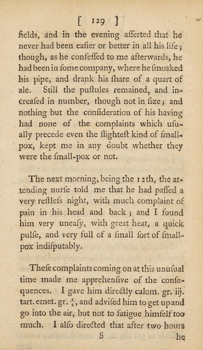 fields, and in the evening afferted that ha never had been eafier or better in all his life ; though, as he confeffed to me afterwards, he had been in fome company, where he fmoaked his pipe, and drank his fhare of a quart of ale. Still the puftules remained, and in* creafed in number, though not in fize; and nothing but the confideration of his having had none of the complaints which ufu^- JL ally precede even the flighted kind of fmall- pox, kept me in any doubt whether they were the fmall-pox or not* The next morning, being the 12th, the at* tending nurfe told me that he had palled a very reftlefs night, with much complaint of pain in his head and back $ and I found him very uneafy, with great heat, a quick pulfe, and very full of a finall fort of fmall- pox indifputably* Thefe complaints coming on at this unufual time made me apprehenfive of the confe- quences. I gave him diredlly calom. gn iij. tart. emet. gr. 7, and advifed him to get up and go into the air, but not to fatigue himfelf too much. I alfo directed that after two hours ■■■- S he