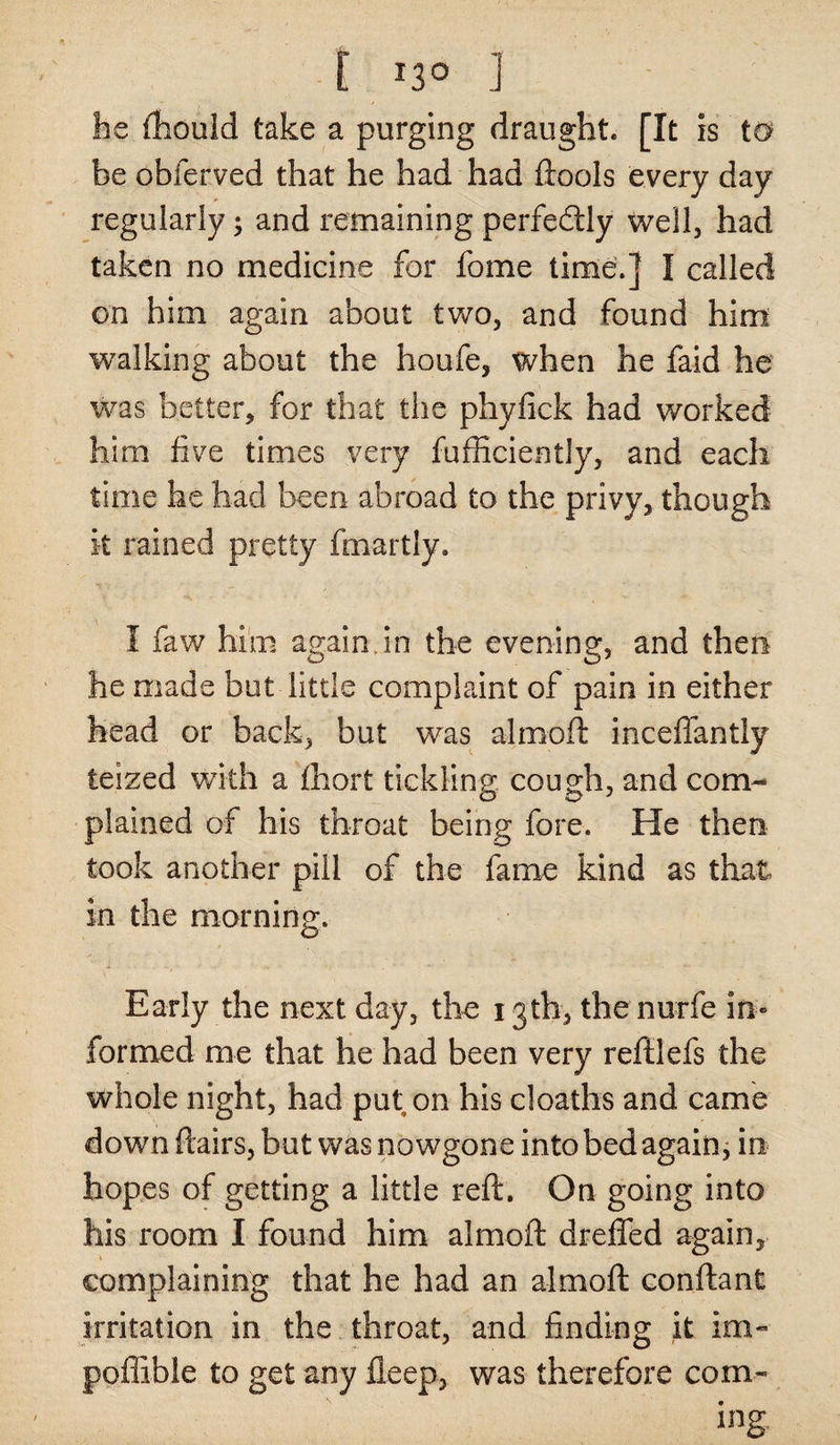 he ftiould take a purging draught. [It is ta be obferved that he had had ftools every day regularly; and remaining perfectly well, had taken no medicine for fome time.] I called on him again about two, and found him walking about the houfe, when he faid he was better, for that the phyfick had worked him five times very fufficiently, and each time he had been abroad to the privy, though it rained pretty fmartly. I faw him again in the evening, and then he made but little complaint of pain in either head or back, but was alrnoft inceffantly teized with a fhort tickling cough, and com¬ plained of his throat being fore. He then took another pill of the fame kind as that in the morning. Early the next day, the 13th, the nurfe in¬ formed me that he had been very reftlefs the whole night, had put on his deaths and came down flairs, but was nowgone into bed again; in hopes of getting a little reft. On going into his room I found him alrnoft drafted again, complaining that he had an alrnoft conftant irritation in the throat, and finding it im- poflible to get any fleep, was therefore com¬ ing