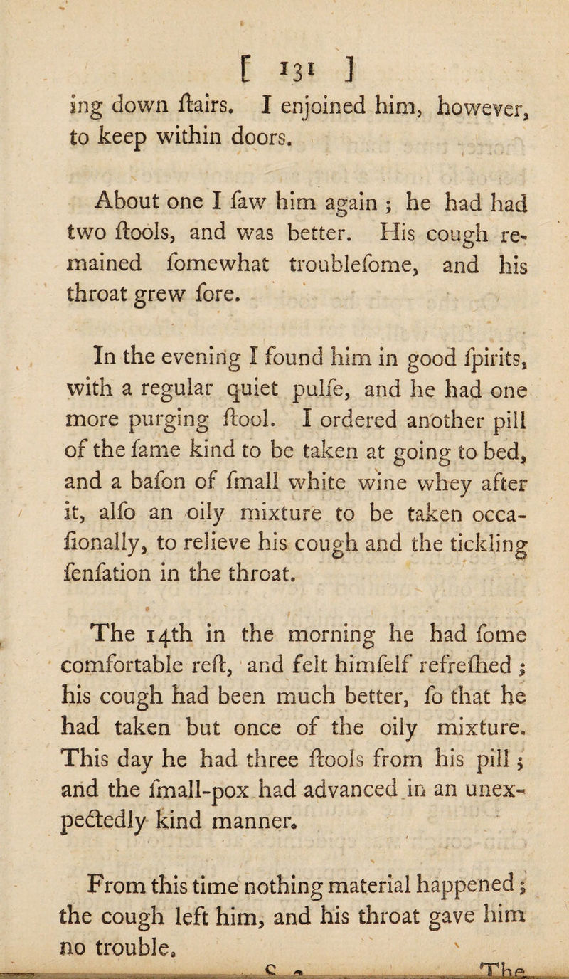 [ *3‘ ] ing down flairs, I enjoined him, however, to keep within doors. About one I faw him again ; he had had two ftools, and was better. His cough re* mained fomewhat troublefome, and his throat grew fore. In the evening I found him in good fpirits, with a regular quiet pulfe, and he had one more purging flool. I ordered another pill of the fame kind to be taken at going to bed, and a bafon of fmall white wine whey after it, alfo an oily mixture to be taken occa- fionally, to relieve his cough and the tickling fenfation in the throat. The 14th in the morning he had fome comfortable reft, and felt himfeif refrefhed ; his cough had been much better, fo that he had taken but once of the oily mixture. This day he had three ftools from his pill $ and the fmall-pox had advanced in an unex¬ pectedly kind manner. From this time nothing material happened; the cough left him, and his throat gave him no trouble* , q *